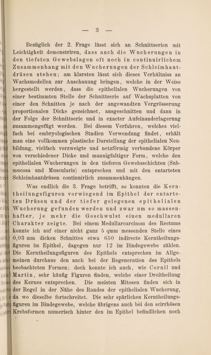 Bezüglich der 2. Frage lässt sich an Schnittserien mit Leichtigkeit demonstriren, dass auch die Wucherungen in den tiefsten Gewebslagen oft noch in continuirlichem Zusammenhang mit den Wucherungen der Schleimhaut¬ drüsen stehen; am klarsten lässt sich dieses Verhältnis an Wachsmodellen zur Anschauung bringen, welche in der Weise hergestellt werden, dass die epithelialen Wucherungen von einer bestimmten Stelle der Schnittserie auf Wachsplatten von einer den Schnitten je nach der angewandten Vergrösserung proportionalen Dicke gezeichnet, ausgeschnitten und dann in der Folge der Schnittserie und in exacter Aufeinanderlagerung zusammengefügt werden. Bei diesem Verfahren, welches viel¬ fach bei embryologischen Studien Verwendung findet, erhält man eine vollkommen plastische Darstellung der epithelialen Neu¬ bildung, vielfach verzweigte und netzförmig verbundene Körper von verschiedener Dicke und mannigfaltiger Form, welche den epithelialen Wucherungen in den tieferen Gewebsschichten (Sub- mucosa und Muscularis) entsprechen und mit den entarteten Schleimhautdrüsen continuirlich Zusammenhängen. Was endlich die 3. Frage betrifft, so konnten die Kern- theilungsfiguren vorwiegend im Epithel der entarte¬ ten Drüsen und der tiefer gelegenen epithelialen Wucherung gefunden werden und zwar um so massen¬ hafter, je mehr die Geschwulst einen medullären Charakter zeigte. Bei einem Medullarcarcinom des Rectums konnte ich auf einer nicht ganz 5 qmm messenden Stelle eines 0,03 mm dicken Schnittes etwa 650 indirecte Kerntheilungs- figuren im Epithel, dagegen nur 12 im Bindegewebe zählen. Die Kerntheilungsfiguren des Epithels entsprechen im Allge¬ meinen durchaus den auch bei der Regeneration des Epithels beobachteten Formen; doch konnte ich auch, wie Cornil und Martin, sehr häufig Figuren finden, welche einer Dreitheilung des Kernes entsprechen. Die meisten Mitosen finden sich in der Regel in der Nähe des Randes der epithelialen Wucherung, da wo dieselbe fortschreitet. Die sehr spärlichen Kerntheilungs¬ figuren im Bindegewebe, welche übrigens auch bei den scirrhösen Krebsformen numerisch hinter den im Epithel befindlichen noch