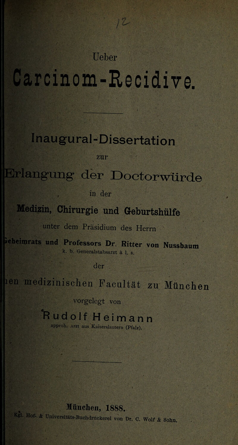 -Rscidive, Ai Inaugural- Dissertation zur Erlangung der Doctorwürde in der Medizin, Chirurgie und Geburtshülfe 9 ■ . v- , unter dem Präsidium des Herrn leheimrats und Professors Dr. Bitter von Nussbaum k. b. Generalstabsarzt ä 1. s. der l ien medizinischen Facultät zu Münehei vorgelegt von Rudolf Heimann approb. Arzt aus Kaiserslautern (Pfalz). München, 1888. Kgl. Hof- & Universitäts-Buchdruckerei von Dr. C. Wolf & Sohn.