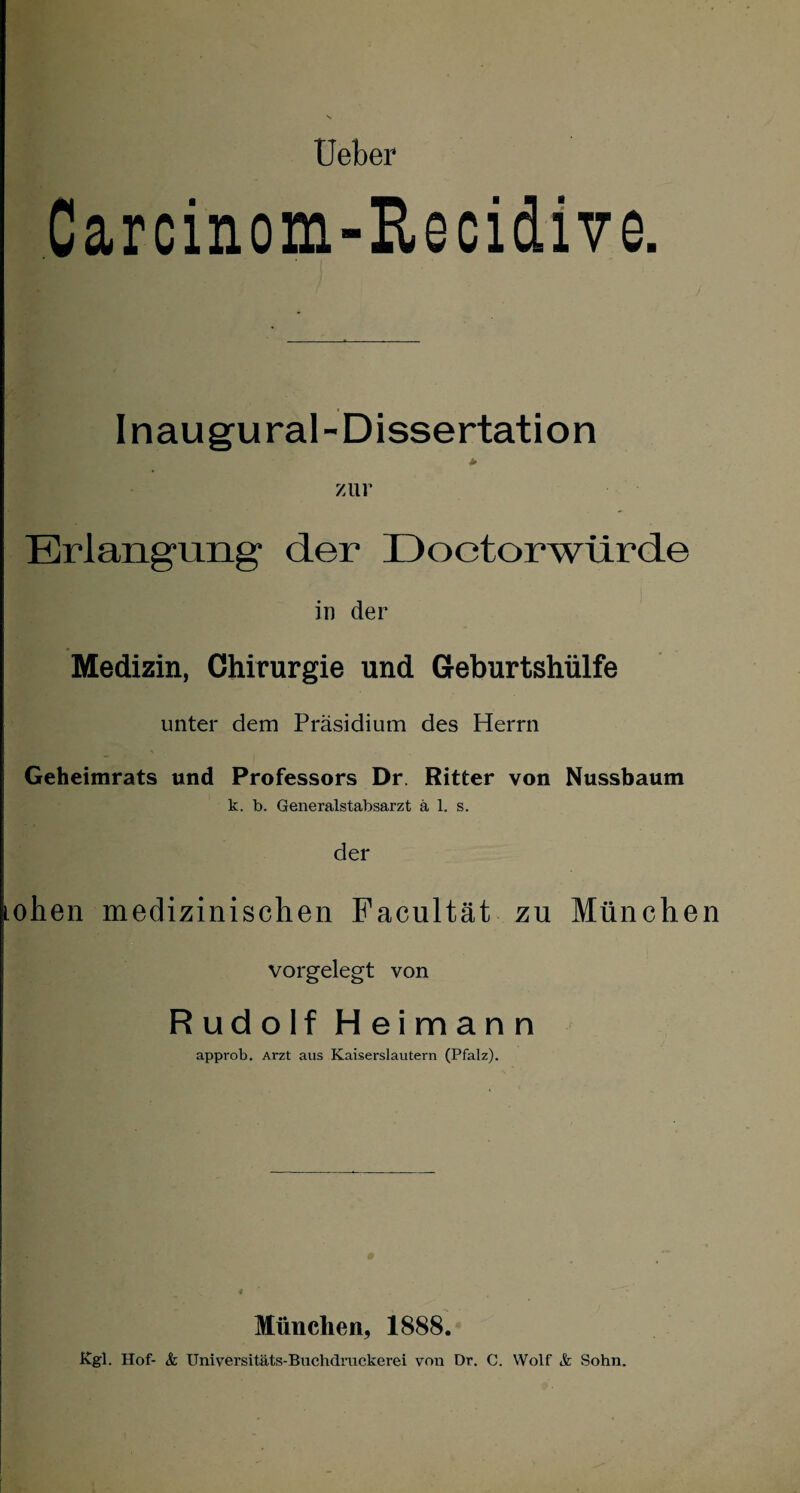 Carcinom-Recidive. Inaugural-Dissertation > zur Erlangung der IJoetorwurde in der Medizin, Chirurgie und Geburtshülfe unter dem Präsidium des Herrn Geheimrats und Professors Dr. Ritter von Nussbaum k. b. Generalstabsarzt ä 1. s. der ohen medizinischen Facultät zu Münche vorgelegt von Rudolf Heimann approb. Arzt aus Kaiserslautern (Pfalz). München, 1888. Kgl. Hof- & Universitäts-Buchdruckerei von Dr. C. Wolf & Sohn.