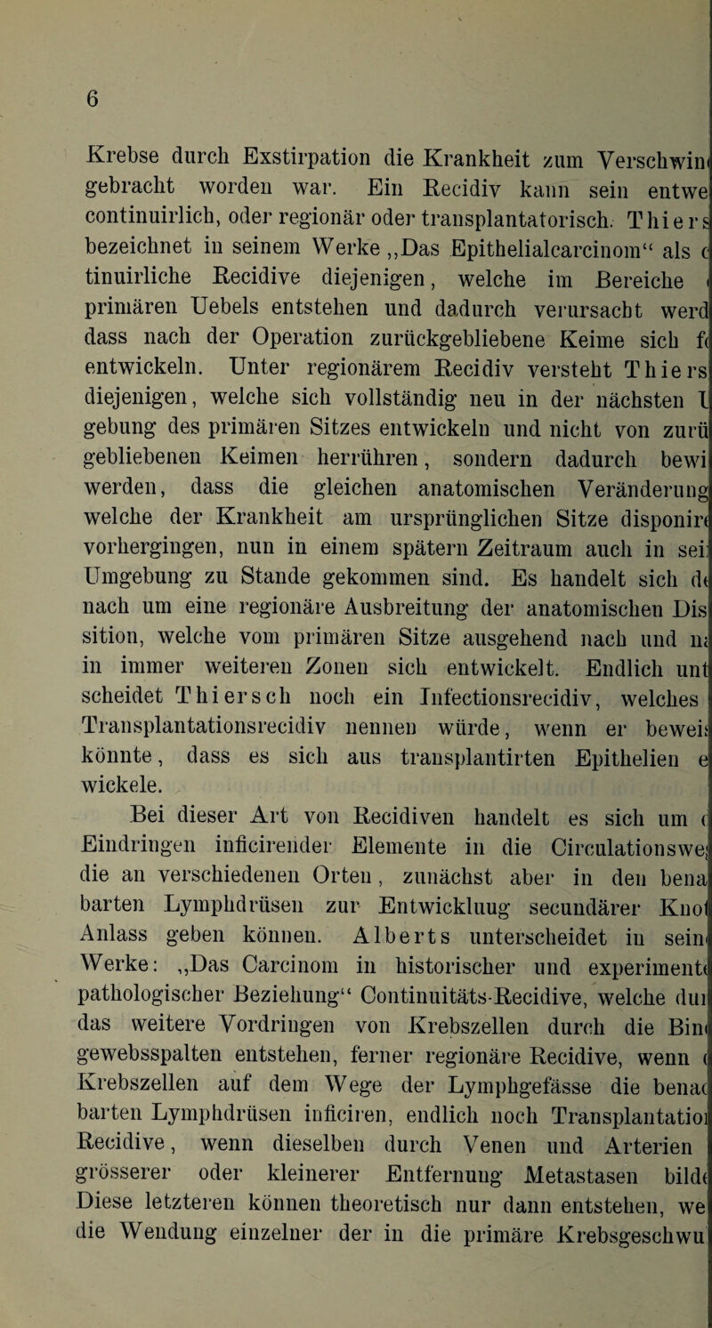 Krebse durch Exstirpation die Krankheit zum Verschwim gebracht worden war. Ein Recidiv kann sein entwe continuirlich, oder regionär oder transplantatorisch. Thiers bezeichnet in seinem Werke „Das Epithelialcarcinom“ als c tinuirliche Recidive diejenigen, welche im Bereiche < primären Uebels entstehen und dadurch verursacht werd dass nach der Operation zurückgebliebene Keime sich f< entwickeln. Unter regionärem Recidiv versteht Thiers diejenigen, welche sich vollständig neu in der nächsten l gebung des primären Sitzes entwickeln und nicht von zurii gebliebenen Keimen herrühren, sondern dadurch bewi werden, dass die gleichen anatomischen Veränderung welche der Krankheit am ursprünglichen Sitze disponirt vorhergingen, nun in einem spätem Zeitraum auch in sei: Umgebung zu Stande gekommen sind. Es handelt sich dt nach um eine regionäre Ausbreitung der anatomischen Dis sition, welche vom primären Sitze ausgehend nach und m in immer weiteren Zonen sich entwickelt. Endlich unt scheidet Thier sch noch ein Infectionsrecidiv, welches Transplantationsrecidiv nennen würde, wenn er beweh könnte, dass es sich aus transplantirten Epithelien e wickele. . Bei dieser Art von Recidiven handelt es sich um ( Eindringen inficirender Elemente in die Circulationswej die an verschiedenen Orten , zunächst aber in den bena barten Lymphdrüsen zur Entwickluug secundärer Knol Anlass geben können. Alberts unterscheidet in sein« Werke: „Das Carcinom in historischer und experimentt pathologischer Beziehung“ Continuitäts-Recidive, welche dui das weitere Vordringen von Krebszellen durch die Bim gewebsspalten entstehen, ferner regionäre Recidive, wenn <i Krebszellen auf dem Wege der Lymphgefässe die benac barten Lymphdrüsen inticiren, endlich noch Transplantatioi Recidive, wenn dieselben durch Venen und Arterien grösserer oder kleinerer Entfernung Metastasen bilde Diese letzteren können theoretisch nur dann entstehen, we die Wendung einzelner der in die primäre Krebsgeschwu