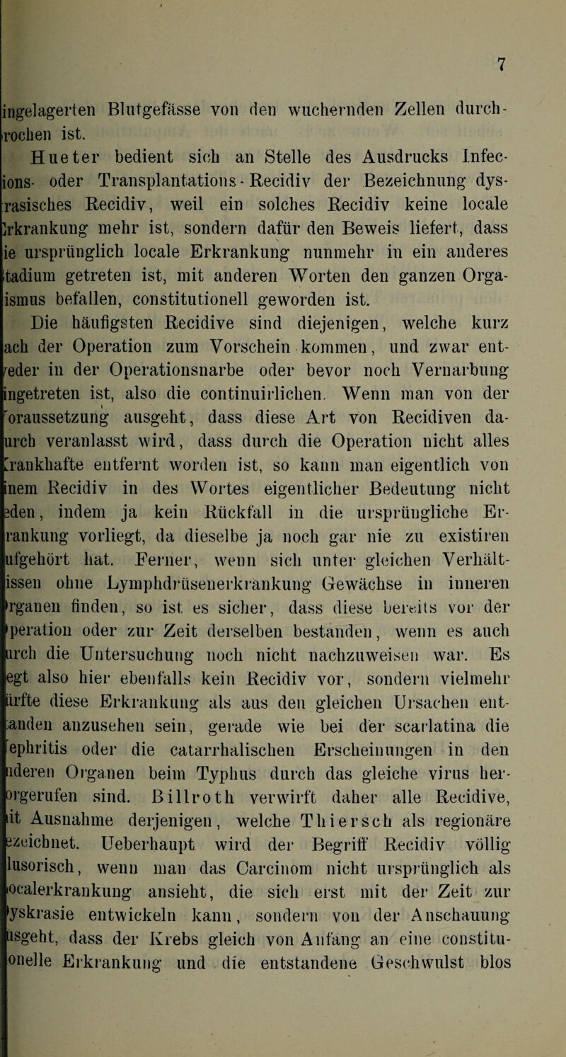 ingelagerten Blutgefässe von den wuchernden Zellen durch - rochen ist. Hueter bedient sich an Stelle des Ausdrucks Infec- ions- oder Transplantations- Recidiv der Bezeichnung dys- rasisches Recidiv, weil ein solches Recidiv keine locale Irkrankung mehr ist, sondern dafür den Beweis liefert, dass ie ursprünglich locale Erkrankung nunmehr in ein anderes Itadium getreten ist, mit anderen Worten den ganzen Orga- ismus befallen, constitutionell geworden ist. Die häufigsten Recidive sind diejenigen, welche kurz ach der Operation zum Vorschein kommen, und zwar ent¬ weder in der Operationsnarbe oder bevor noch Vernarbung ingetreten ist, also die continuirlichen. Wenn man von der \ roraussetzung ausgeht, dass diese Art von Recidiven da- urch veranlasst wird, dass durch die Operation nicht alles [rankhafte entfernt worden ist, so kann man eigentlich von inem Recidiv in des Wortes eigentlicher Bedeutung nicht ?den, indem ja kein Rückfall in die ursprüngliche Er- rankung vorliegt, da dieselbe ja noch gar nie zu existiren ufgehört hat. Ferner, wenn sich unter gleichen Verhält- issen ohne Lymphdrtisenerkränkung Gewächse in inneren ►rganen finden, so ist es sicher, dass diese bereits vor der peration oder zur Zeit derselben bestanden, wenn es auch ßrch die Untersuchung noch nicht nachzuweisen war. Es egt also hier ebenfalls kein Recidiv vor, sondern vielmehr iirfte diese Erkrankung als aus den gleichen Ursachen ent¬ banden anzusehen sein, gerade wie bei der scarlatina die iephritis oder die catarrhalischen Erscheinungen in den ideren Organen beim Typhus durch das gleiche virus her- orgerufen sind, ßillroth verwirft daher alle Recidive, iit Ausnahme derjenigen, welche Thier sch als regionäre ezeicbnet. Ueberhaupt wird der Begriff Recidiv völlig lusorisch, wenn man das Carcinom nicht ursprünglich als lOcalerkrankung ansieht, die sich erst mit der Zeit zur tyskrasie entwickeln kann, sondern von der Anschauung iisgeht, dass der Krebs gleich von Anfang an eine constitu- onelle Erkrankung und die entstandene Geschwulst blos