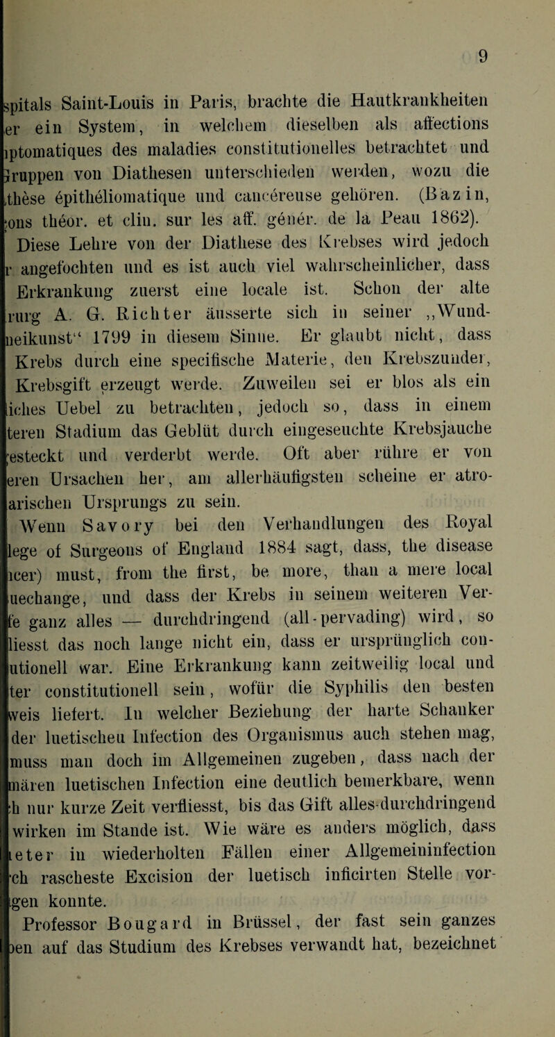 spitals Saint-Louis in Paris, brachte die Hautkrankheiten ,er ein System, in welchem dieselben als aftections iptomatiques des maladies eonstitutionelles betrachtet und Jruppen von Diathesen unterschieden werden, wozu die ,these epitheliomatique und cancereuse gehören. (Bazin, *ons theor. et clin. sur les aff. gener. de la Peau 1862). Diese Lehre von der Diathese des Krebses wird jedoch r angefochten und es ist auch viel wahrscheinlicher, dass Erkrankung zuerst eine locale ist. Schon der alte rurg A. G. Richter äusserte sich in seiner ,,\Vund- neikunst“ 1799 in diesem Sinne. Er glaubt nicht, dass Krebs durch eine specifische Materie, den Krebszunder, Krebsgift erzeugt werde. Zuweilen sei er blos als ein iclies Uebel zu betrachten, jedoch so, dass in einem teren Stadium das Geblüt durch eingeseuehte Krebsjauche ,-esteckt und verderbt werde. Oft aber rühre er von ereil Ursachen her, am allerhäufigsten scheine er atro- arischen Ursprungs zu sein. Wenn Savory bei den Verhandlungen des Royal lege of Surgeons of England 1884 sagt, dass, the disease leer) must, from the first, be more, than a mere local uechange, und dass der Krebs in seinem weiteren Ver¬ te ganz alles — durchdringend (all-pervading) wird, so liesst das noch lange nicht ein, dass er ursprünglich con- utionell war. Eine Erkrankung kann zeitweilig local und ter constitutionell sein, wofür die Syphilis den besten weis liefert. In welcher Beziehung der harte Schanker der luetischeu Infection des Organismus auch stehen mag, muss man doch im Allgemeinen zugeben, dass nach der mären luetischen Infection eine deutlich bemerkbare, wenn :h nur kurze Zeit verfliesst, bis das Gift alles-durchdringend wirken im Stande ist. Wie wäre es anders möglich, dass Le ter in wiederholten Fällen einer Allgemeininfection •ch rascheste Excision der luetisch inficirten Stelle vor¬ igen konnte. Professor Bougard in Brüssel, der fast sein ganzes )en auf das Studium des Krebses verwandt hat, bezeichnet