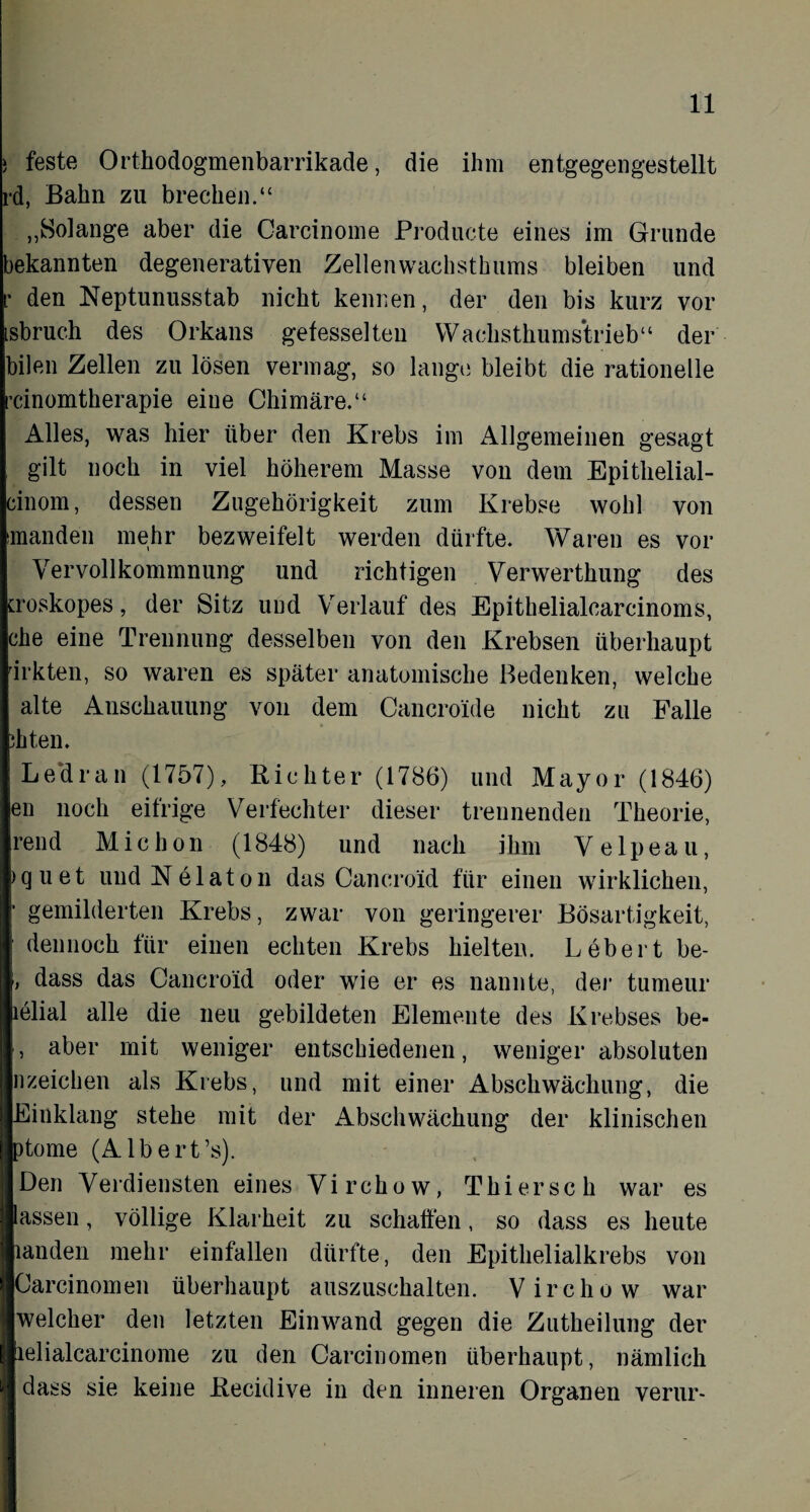 ) feste Orthodogmenbarrikade, die ihm entgegengestellt rd, Bahn zu brechen.“ „Solange aber die Carcinome Producte eines im Grunde bekannten degenerativen Zellenwachsthums bleiben und r den Neptunusstab nicht kennen, der den bis kurz vor isbruch des Orkans gefesselten Wachsthumstrieb“ der bilen Zellen zu lösen vermag, so lange bleibt die rationelle rcinomtherapie eine Chimäre.“ Alles, was hier über den Krebs im Allgemeinen gesagt gilt noch in viel höherem Masse von dem Epithelial- cinom, dessen Zugehörigkeit zum Krebse wohl von manden mehr bezweifelt werden dürfte. Waren es vor Vervollkommnung und richtigen Verwerthung des Lroskopes, der Sitz und Verlauf des Epithelialcarcinoms, che eine Trennung desselben von den Krebsen überhaupt drkten, so waren es später anatomische Bedenken, welche alte Anschauung von dem Cancroide nicht zu Palle di ten. Ledran (1757), Richter (1786) und Mayor (1846) en noch eifrige Verfechter dieser trennenden Theorie, rend Michon (1848) und nach ihm Velpeau, iquet undNelaton das Cancroid für einen wirklichen, • gemilderten Krebs, zwar von geringerer Bösartigkeit, dennoch für einen echten Krebs hielten. Lebert be- , dass das Cancroid oder wie er es nannte, der tumeur lölial alle die neu gebildeten Elemente des Krebses be- , aber mit weniger entschiedenen, weniger absoluten nzeichen als Krebs, und mit einer Abschwächung, die Einklang stehe mit der Abschwächung der klinischen ptome (Albert’s). Den Verdiensten eines Virchow, Thier sch war es lassen, völlige Klarheit zu schaffen, so dass es heute landen mehr einfallen dürfte, den Epithelialkrebs von Carcinomen überhaupt auszuschalten. Virchow war welcher den letzten Einwand gegen die Zutheilung der lelialcarcinome zu den Carcinomen überhaupt, nämlich dass sie keine Recidive in den inneren Organen verur-