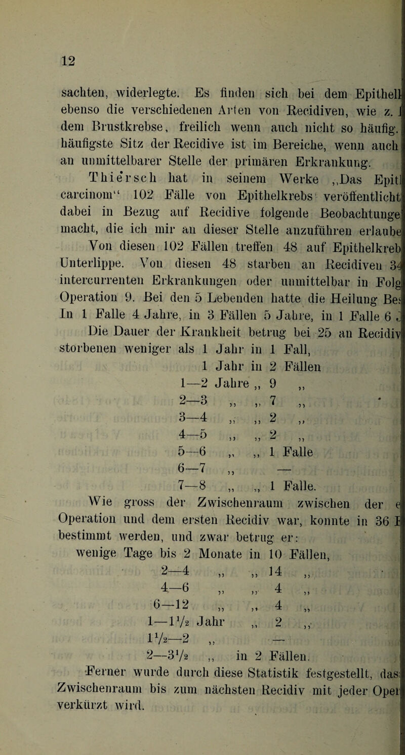 sachten, widerlegte. Es finden sich bei dem Epithellj ebenso die verschiedenen Arten von Recidiven, wie z. j dem Brustkrebse, freilich wenn auch nicht so häufig, häufigste Sitz der Recidive ist im Bereiche, wenn auch an unmittelbarer Stelle der primären Erkrankung. Thie'rsch hat in seinem Werke „Das Epitl careinoni“ 102 Fälle von Epithelkrebs veröffentlicht dabei in Bezug auf Recidive folgende Beobachtunge' macht, die ich mir an dieser Stelle anzuführen erlaube Von diesen 102 Fällen treffen 48 auf Epithelkreb Unterlippe. Von diesen 48 starben an Recidiveu 34 intercurrenten Erkrankungen oder unmittelbar in Folg Operation 9. Bei den 5 Lebenden hatte die Heilung Bes In 1 Falle 4 Jahre, in 3 Fällen 5 Jabre, in 1 Falle 6 c Die Dauer der Krankheit betrug bei 25 an Recidfv storbenen weniger als 1 Jahr in 1 Fall, 1 Jahr in 2 Fällen 1— -2 Jahre 5) 9 )) 2- 0 -O > 5 7 ? •) 1 CO 4 )) 5 5 2 5> 4- -5 5J 2 n 5— 6 5 > 1 Falle 6- ■7 7— GC n 5 > 1 Falle. Wie gross der Zwischenraum zwischen der e Operation und dem ersten Recidiv war, konnte in 36 I bestimmt werden, und zwar betrug er: wenige Tage bis 2 Monate in 10 Fällen, i 2-4 „ „ 14 „ 4-6 „ „ 4 „ 6-12 ,, „ 4 „ 1— V/2 Jahr ,, 2 17a—2 „ - 2— 372 „ in 2 Fällen. Ferner wurde durch diese Statistik festgestellt, das; Zwischenraum bis zum nächsten Recidiv mit jeder Opel verkürzt wird.