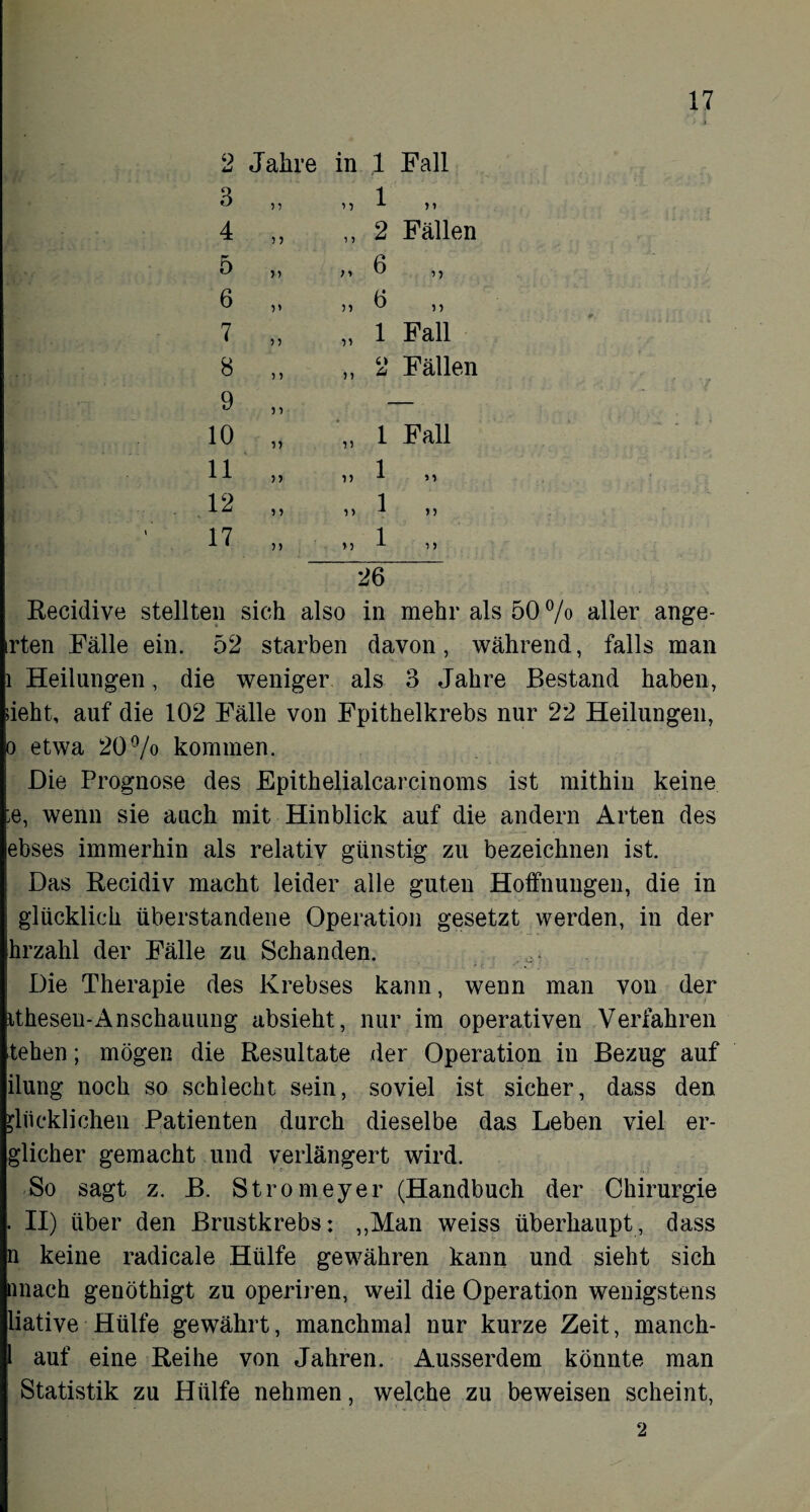 2 Jahre in ,1 Fall CO 5 1 i •> 1 n 4 ) 5 11 2 Fällen 5 n ) > 6 6 V 51 6 n 7 ) 5 VI 1 Fall oc ?y 5) c> Ci Fällen 9 5 > 10 5) 1) 1 Fall 11 n 1 J 1 y y 12 5 ? 1) 1 n 17 n n 1 26 Recidive stellten sich also in mehr als 50 % aller ange- irten Fälle ein. 52 starben davon, während, falls man l Heilungen, die weniger als 3 Jahre Bestand haben, sieht, auf die 102 Fälle von Fpithelkrebs nur 22 Heilungen, o etwa 20% kommen. Die Prognose des Epithelialcarcinoms ist mithin keine ;e, wenn sie auch mit Hinblick auf die andern Arten des ebses immerhin als relativ günstig zu bezeichnen ist. Das Recidiv macht leider alle guten Hoffnungen, die in glücklich überstandene Operation gesetzt werden, in der hrzahl der Fälle zu Schanden. Die Therapie des Krebses kann, wenn man von der itheseu-Anschauung absieht, nur im operativen Verfahren tehen; mögen die Resultate der Operation in Bezug auf ilung noch so schlecht sein, soviel ist sicher, dass den glücklichen Patienten durch dieselbe das Leben viel er- glicher gemacht und verlängert wird. So sagt z. B. Stromeyer (Handbuch der Chirurgie . II) über den Brustkrebs: „Man weiss überhaupt, dass n keine radicale Hülfe gewähren kann und sieht sich nnach genöthigt zu operiren, weil die Operation wenigstens liative Hülfe gewährt, manchmal nur kurze Zeit, manch- l auf eine Reihe von Jahren. Ausserdem könnte man Statistik zu Hülfe nehmen, welche zu beweisen scheint, 2