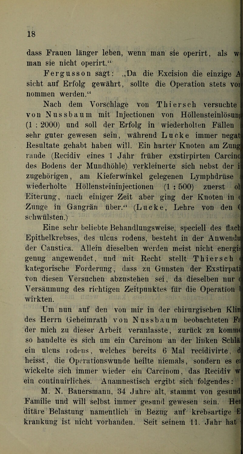 dass Frauen länger leben, wenn man sie operirt, als w man sie nicht operirt.“ Fergusson sagt: ,,Da, die Excision die einzige A sicht auf Erfolg gewährt, sollte die Operation stets vor nommen werden.“ Nach dem Vorschläge von Thiersch versuchte von Nussbaum mit Injectionen von Höllensteinlösunji (1 : 2000) und soll der Erfolg in wiederholten Fällen sehr guter gewesen sein, während Lucke immer negat Resultate gehabt haben will. Ein harter Knoten am Zung rande (Recidiv eines I Jahr früher exstirpirten Carcinci des Bodens der Mundhöhle) verkleinerte sich nebst der i zugehörigen, am Kieferwinkel gelegenen Lymphdriise wiederholte Höllensteininjectionen (1 : 500) zuerst ol Eiterung, nach einiger Zeit aber ging der Knoten in ( Zunge in Gangrän über.“ (Lucke, Lehre von den ( schwülsten.) Eine sehr beliebte Behandlungsweise, speciell des flach Epithelkrebses, des ulcus rodens, besteht in der Anwendu der Caustica. Allein dieselben werden meist nicht energh genug angewendet, und mit Recht stellt Thierseh < kategorische Forderung, dass zu Gunsten der Exstirpati von diesen Versuchen abzustehen sei, da dieselben nur ( Versäumung des richtigen Zeitpunktes für die Operation 1 wirkten. Um nun auf den von mir in der chirurgischen Klin des Herrn Geheimrath von Nussbaum beobachteten Fi der mich zu dieser Arbeit veranlasste, zurück zu kommt so handelte es sich um ein Carcinom an der linken Schlä ein ulcus rodens, welches bereits 6 Mal recidivirte, d heisst, die Operationswunde heilte niemals, sondern es ei wickelte sich immer wieder ein Carcinom, das Recidiv w ein continuirliches. Anamnestisch ergibt sich folgendes: M. N. Bauersmann, 34 Jahre alt, stammt von gesund Familie und will selbst immer gesund gewesen sein. Hei; ditäre Belastung namentlich in Bezug auf krebsartige E krankung ist nicht vorhanden. Seit seinem 11. Jahr hat