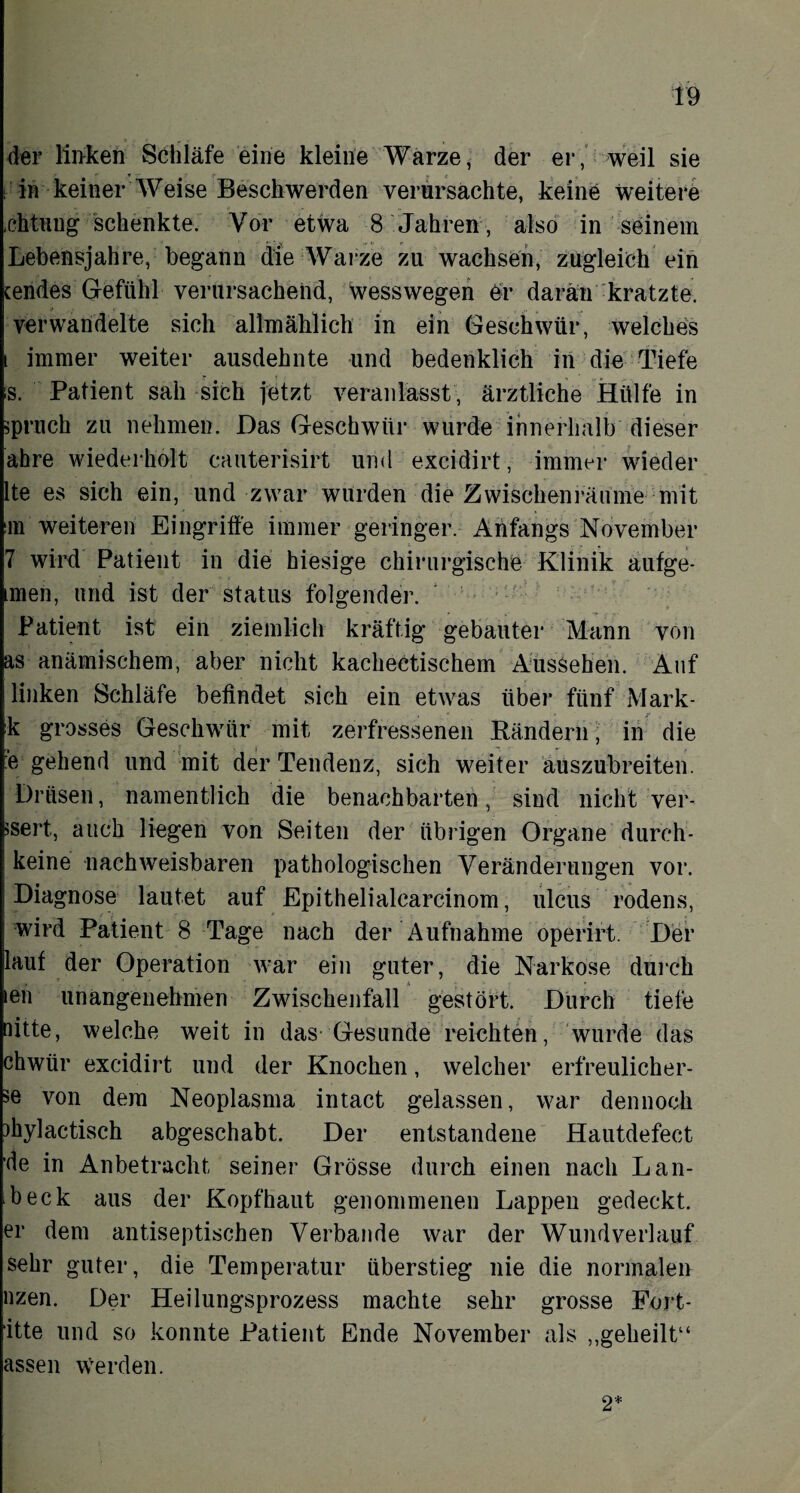 der linken Schläfe eine kleine Warze, der er, weil sie in keiner Weise Beschwerden verursachte, keine weitere .chtung schenkte. Vor etwa 8 Jahren, also in seinem Lebensjahre, begann die Warze zu wachsen, zugleich ein tendes Gefühl verursachend, wesswegen e-r daran kratzte, verwandelte sich allmählich in ein Geschwür, welches i immer weiter ausdehnte und bedenklich in die Tiefe s. Patient sah sich jetzt veranlasst, ärztliche Hülfe in ipruch zu nehmen. Das Geschwür wurde innerhalb dieser ahre wiederholt cauterisirt und excidirt, immer wieder lte es sich ein, und zwar wurden die Zwischenräume mit m weiteren Eingriffe immer geringer. Anfangs November 7 wird Patient in die hiesige chirurgische Klinik aufge- imen, und ist der Status folgender. Patient ist ein ziemlich kräftig gebauter Mann von as anämischem, aber nicht kaclieetischem Aussehen. Auf linken Schläfe befindet sich ein etwas über fünf Mark- k grosses Geschwür mit zerfressenen Rändern, in die :‘e gehend und mit der Tendenz, sich weiter auszubreiten. Drüsen, namentlich die benachbarten, sind nicht ver¬ wert, auch liegen von Seiten der übrigen Organe durch* keine nachweisbaren pathologischen Veränderungen vor. Diagnose lautet auf Epithelialcarcinom, ulcus rodens, wird Patient 8 Tage nach der Aufnahme operirt. Der lauf der Operation war ein guter, die Narkose durch len unangenehmen Zwischenfall gestört. Durch tiefe nitte, welche weit in das- Gesunde reichten, wurde das chwür excidirt und der Knochen, welcher erfreulicher- >e von dem Neoplasma intact gelassen, war dennoch )hylactisch abgeschabt. Der entstandene Hautdefect de in Anbetracht seiner Grösse durch einen nach L an¬ keck aus der Kopfhaut genommenen Lappen gedeckt, er dem antiseptischen Verbände war der Wund verlauf sehr guter, die Temperatur überstieg nie die normalen uzen. Der Heilungsprozess machte sehr grosse Fort- itte und so konnte Patient Ende November als „geheilt“ assen werden. 2*