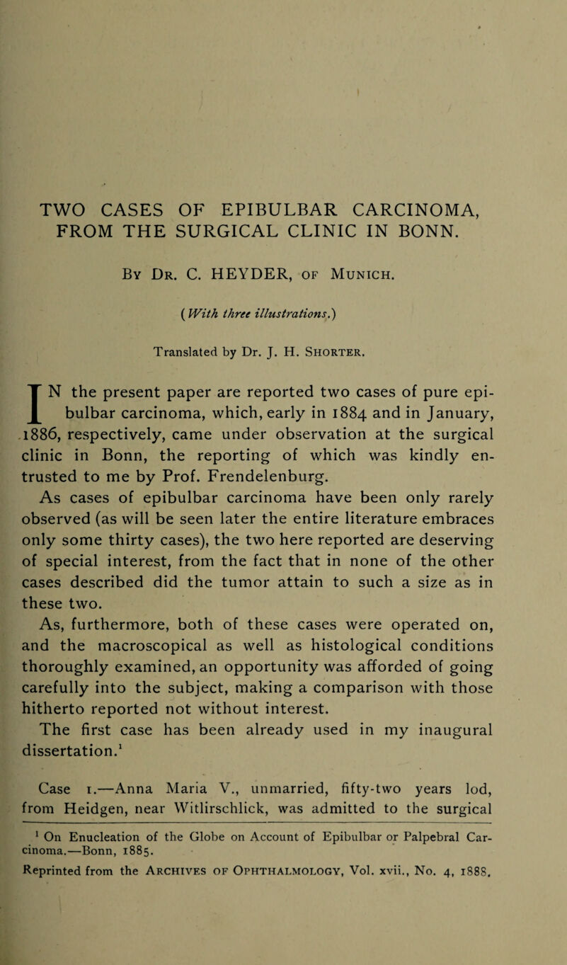 FROM THE SURGICAL CLINIC IN BONN. By Dr. C. HEYDER, of Munich. (With three illustrations.') Translated by Dr. J. H. Shorter. IN the present paper are reported two cases of pure epi- bulbar carcinoma, which, early in 1884 and in January, 1886, respectively, came under observation at the surgical clinic in Bonn, the reporting of which was kindly en¬ trusted to me by Prof. Frendelenburg. As cases of epibulbar carcinoma have been only rarely observed (as will be seen later the entire literature embraces only some thirty cases), the two here reported are deserving of special interest, from the fact that in none of the other cases described did the tumor attain to such a size as in these two. As, furthermore, both of these cases were operated on, and the macroscopical as well as histological conditions thoroughly examined, an opportunity was afforded of going carefully into the subject, making a comparison with those hitherto reported not without interest. The first case has been already used in my inaugural dissertation.1 Case 1.—Anna Maria V., unmarried, fifty-two years lod, from Heidgen, near Witlirschlick, was admitted to the surgical 1 On Enucleation of the Globe on Account of Epibulbar or Palpebral Car¬ cinoma.—Bonn, 1885.