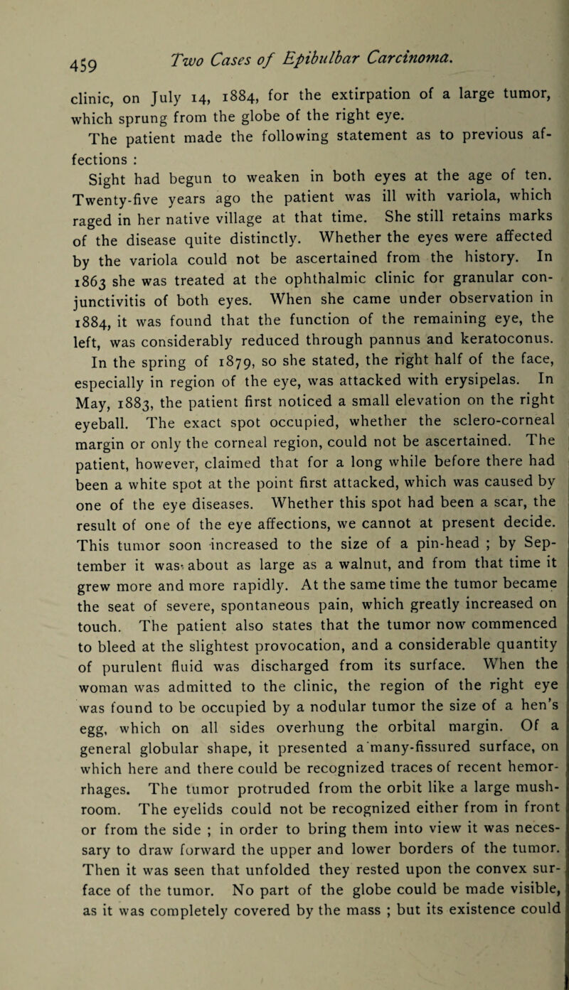 clinic, on July 14, 1884, for the extirpation of a large tumor, which sprung from the globe of the right eye. The patient made the following statement as to previous af¬ fections : Sight had begun to weaken in both eyes at the age of ten. Twenty-five years ago the patient was ill with variola, which raged in her native village at that time. She still retains marks of the disease quite distinctly. Whether the eyes were affected by the variola could not be ascertained from the history. In 1863 she was treated at the ophthalmic clinic for granular con¬ junctivitis of both eyes. When she came under observation in 1884, it was found that the function of the remaining eye, the left, was considerably reduced through pannus and keratoconus. In the spring of 1879, so she stated, the right half of the face, especially in region of the eye, was attacked with erysipelas. In May, 1883, the patient first noticed a small elevation on the right eyeball. The exact spot occupied, whether the sclero-corneal margin or only the corneal region, could not be ascertained. The patient, however, claimed that for a long while before there had been a white spot at the point first attacked, which was caused by one of the eye diseases. Whether this spot had been a scar, the result of one of the eye affections, we cannot at present decide. This tumor soon increased to the size of a pin-head ; by Sep¬ tember it was* about as large as a walnut, and from that time it grew more and more rapidly. At the same time the tumor became the seat of severe, spontaneous pain, which greatly increased on touch. The patient also states that the tumor now commenced to bleed at the slightest provocation, and a considerable quantity of purulent fluid was discharged from its surface. When the woman was admitted to the clinic, the region of the right eye was found to be occupied by a nodular tumor the size of a hen’s egg, which on all sides overhung the orbital margin. Of a general globular shape, it presented a'many-fissured surface, on which here and there could be recognized traces of recent hemor¬ rhages. The tumor protruded from the orbit like a large mush¬ room. The eyelids could not be recognized either from in front or from the side ; in order to bring them into view it was neces¬ sary to draw forward the upper and lower borders of the tumor. Then it was seen that unfolded they rested upon the convex sur¬ face of the tumor. No part of the globe could be made visible, as it was completely covered by the mass ; but its existence could