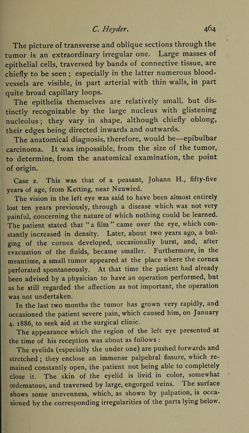 The picture of transverse and oblique sections through the tumor is an extraordinary irregular one. Large masses of epithelial cells, traversed by bands of connective tissue, are chiefly to be seen ; especially in the latter numerous blood¬ vessels are visible, in part arterial with thin walls, in part quite broad capillary loops. The epithelia themselves are relatively small, but dis¬ tinctly recognizable by the large nucleus with glistening nucleolus ; they vary in shape, although chiefly oblong, their edges being directed inwards and outwards. The anatomical diagnosis, therefore, would be—epibulbar carcinoma. It was impossible, from the size of the tumor, to determine, from the anatomical examination, the point of origin. Case 2. This was that of a peasant, Johann H., fifty-five years of age, from Ketting, near Neuwied. The vision in the left eye was said to have been almost entirely lost ten years previously, through a disease whicli was not very painful, concerning the nature of which nothing could be learned. The patient stated that “ a film ” came over the eye, which con¬ stantly increased in density. Later, about two years ago, a bul¬ ging of the cornea developed, occasionally burst, and, after evacuation of the fluids, became smaller. Furthermore, in the meantime, a small tumor appeared at the place where the cornea perforated spontaneously. At that time the patient had already been advised by a physician to have an operation performed, but as he still regarded the affection as not important, the operation was not undertaken. In the last two months the tumor has grown very rapidly, and occasioned the patient severe pain, which caused him, on January 4, 1886, to seek aid at the surgical clinic. The appearance which the region of the left eye presented at the time of his reception was about as follows : The eyelids (especially the under one) are pushed forwards and stretched ; they enclose an immense palpebral fissure, which re¬ mained constantly open, the patient not being able to completely close it. The skin of the eyelid is livid in color, somewhat oedematous, and traversed by large, engorged veins. The surface shows some unevenness, which, as shown by palpation, is occa¬ sioned by the corresponding irregularities of the parts lying below.