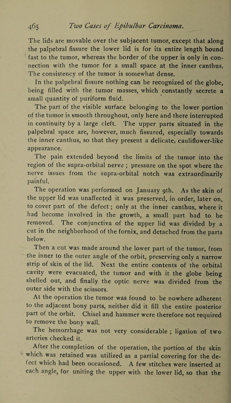 The lids are movable over the subjacent tumor, except that along the palpebral fissure the lower lid is for its entire length bound fast to the tumor, whereas the border of the upper is only in con¬ nection with the tumor for a small space at the inner canthus. The consistency of the tumor is somewhat dense. In the palpebral fissure nothing can be recognized of the globe, being filled with the tumor masses, which constantly secrete a small quantity of puriform fluid. The part of the visible surface belonging to the lower portion of the tumor is smooth throughout, only here and there interrupted in continuity by a large cleft. The upper parts situated in the palpebral space are, however, much fissured, especially towards the inner canthus, so that they present a delicate, cauliflower-like appearance. The pain extended beyond the limits of the tumor into the region of the supra-orbital nerve ; pressure on the spot where the nerve issues from the supra-orbital notch was extraordinarily painful. The operation was performed on January 9th. As the skin of the upper lid was unaffected it was preserved, in order, later on, to cover part of the defect ; only at the inner canthus, where it had become involved in the growth, a small part had to be removed. The conjunctiva of the upper lid was divided by a cut in the neighborhood of the fornix, and detached from the parts below. Then a cut was made around the lower part of the tumor, from the inner to the outer angle of the orbit, preserving only a narrow strip of skin of the lid. Next the entire contents of the orbital cavity were evacuated, the tumor and with it the globe being shelled out, and finally the optic nerve was divided from the outer side with the scissors. At the operation the tumor was found to be nowhere adherent to the adjacent bony parts, neither did it fill the entire posterior part of the orbit. Chisel and hammer were therefore not required to remove the bony wall. The hemorrhage was not very considerable ; ligation of two arteries checked it. After the completion of the operation, the portion of the skin which was retained was utilized as a partial covering for the de¬ fect which had been occasioned. A few stitches were inserted at each angle, for uniting the upper with the lower lid, so that the