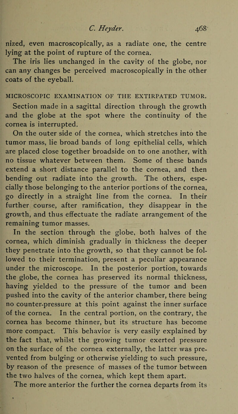 nized, even macroscopically, as a radiate one, the centre lying at the point of rupture of the cornea. The iris lies unchanged in the cavity of the globe, nor can any changes be perceived macroscopically in the other coats of the eyeball. MICROSCOPIC EXAMINATION OF THE EXTIRPATED TUMOR. Section made in a sagittal direction through the growth and the globe at the spot where the continuity of the cornea is interrupted. On the outer side of the cornea, which stretches into the tumor mass, lie broad bands of long epithelial cells, which are placed close together broadside on to one another, with no tissue whatever between them. Some of these bands extend a short distance parallel to the cornea, and then bending out radiate into the growth. The others, espe¬ cially those belonging to the anterior portions of the cornea, go directly in a straight line from the cornea. In their further course, after ramification, they disappear in the growth, and thus effectuate the radiate arrangement of the remaining tumor masses. In the section through the globe, both halves of the cornea, which diminish gradually in thickness the deeper they penetrate into the growth, so that they cannot be fol¬ lowed to their termination, present a peculiar appearance under the microscope. In the posterior portion, towards the globe, the cornea has preserved its normal thickness, having yielded to the pressure of the tumor and been pushed into the cavity of the anterior chamber, there being no counter-pressure at this point against the inner surface of the cornea. In the central portion, on the contrary, the cornea has become thinner, but its structure has become more compact. This behavior is very easily explained by the fact that, whilst the growing tumor exerted pressure on the surface of the cornea externally, the latter was pre¬ vented from bulging or otherwise yielding to such pressure, by reason of the presence of masses of the tumor between the two halves of the cornea, which kept them apart. The more anterior the further the cornea departs from its