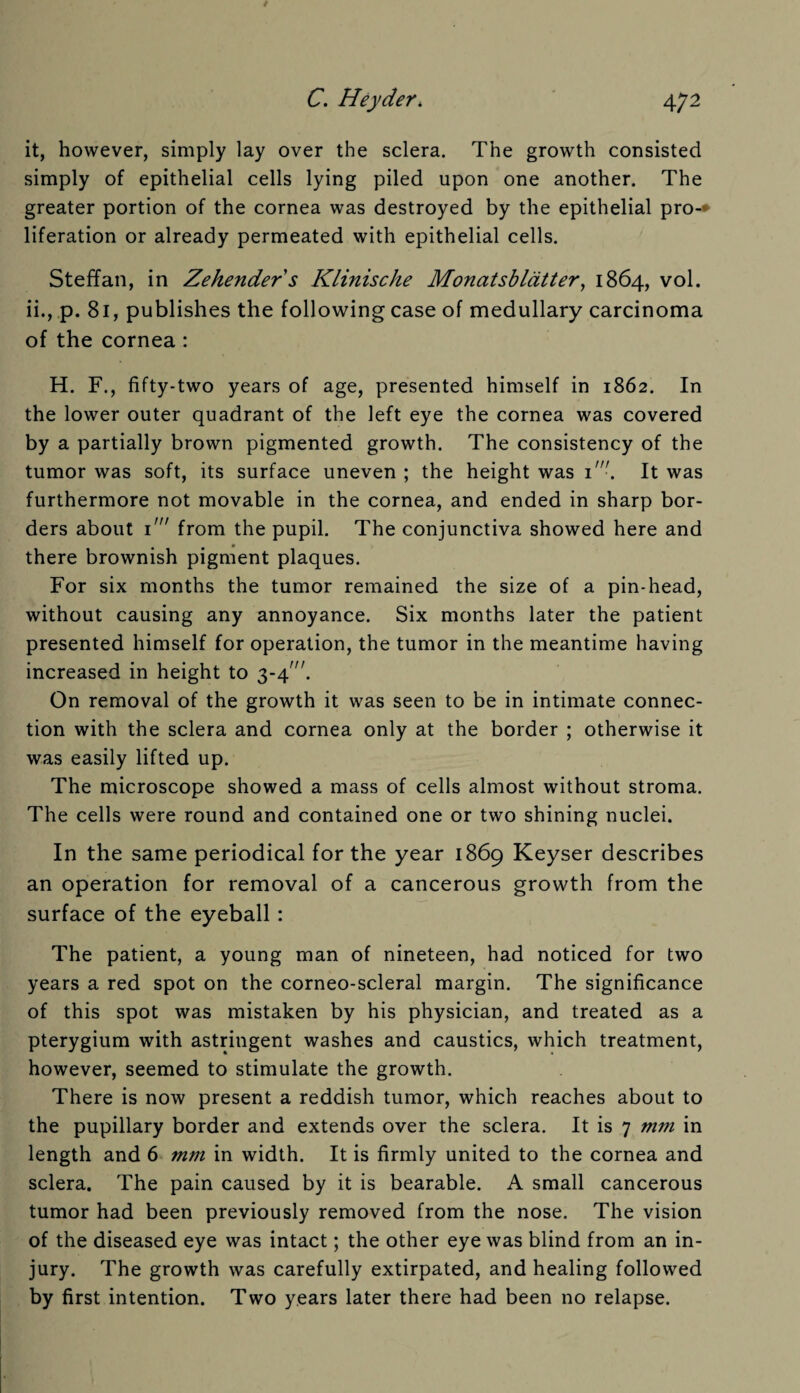 it, however, simply lay over the sclera. The growth consisted simply of epithelial cells lying piled upon one another. The greater portion of the cornea was destroyed by the epithelial pro-* liferation or already permeated with epithelial cells. Steffan, in Zehender s Klinische Monatsblatter, 1864, vol. ii., p. 81, publishes the following case of medullary carcinoma of the cornea: H. F., fifty-two years of age, presented himself in 1862. In the lower outer quadrant of the left eye the cornea was covered by a partially brown pigmented growth. The consistency of the tumor was soft, its surface uneven ; the height was 1'. It was furthermore not movable in the cornea, and ended in sharp bor¬ ders about 1' from the pupil. The conjunctiva showed here and there brownish pigment plaques. For six months the tumor remained the size of a pin-head, without causing any annoyance. Six months later the patient presented himself for operation, the tumor in the meantime having increased in height to 3-4. On removal of the growth it was seen to be in intimate connec¬ tion with the sclera and cornea only at the border ; otherwise it was easily lifted up. The microscope showed a mass of cells almost without stroma. The cells were round and contained one or two shining nuclei. In the same periodical for the year 1869 Keyser describes an operation for removal of a cancerous growth from the surface of the eyeball : The patient, a young man of nineteen, had noticed for two years a red spot on the corneo-scleral margin. The significance of this spot was mistaken by his physician, and treated as a pterygium with astringent washes and caustics, which treatment, however, seemed to stimulate the growth. There is now present a reddish tumor, which reaches about to the pupillary border and extends over the sclera. It is 7 mm in length and 6 mm in width. It is firmly united to the cornea and sclera. The pain caused by it is bearable. A small cancerous tumor had been previously removed from the nose. The vision of the diseased eye was intact; the other eye was blind from an in¬ jury. The growth was carefully extirpated, and healing followed by first intention. Two years later there had been no relapse.