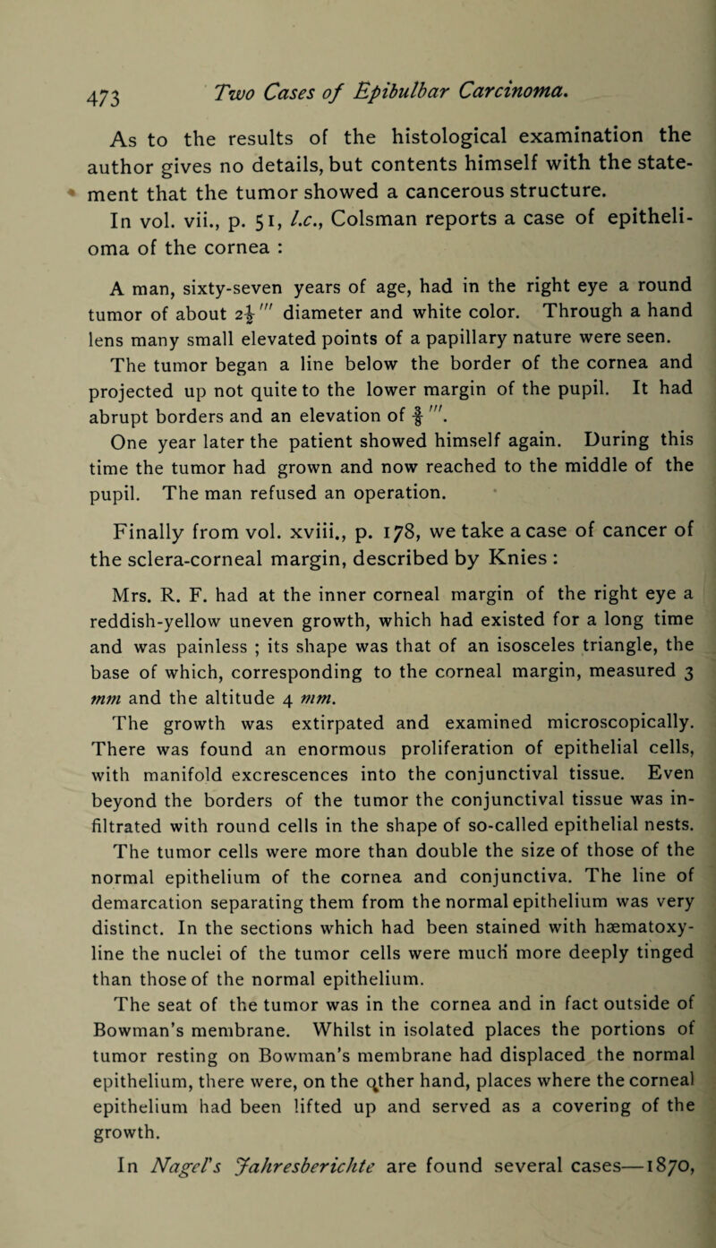 As to the results of the histological examination the author gives no details, but contents himself with the state¬ ment that the tumor showed a cancerous structure. In vol. vii., p. 51, Lc., Colsman reports a case of epitheli¬ oma of the cornea : A man, sixty-seven years of age, had in the right eye a round tumor of about 2diameter and white color. Through a hand lens many small elevated points of a papillary nature were seen. The tumor began a line below the border of the cornea and projected up not quite to the lower margin of the pupil. It had abrupt borders and an elevation of -§ One year later the patient showed himself again. During this time the tumor had grown and now reached to the middle of the pupil. The man refused an operation. Finally from vol. xviii., p. 178, we take a case of cancer of the sclera-corneal margin, described by Knies : Mrs. R. F. had at the inner corneal margin of the right eye a reddish-yellow uneven growth, which had existed for a long time and was painless ; its shape was that of an isosceles triangle, the base of which, corresponding to the corneal margin, measured 3 mm and the altitude 4 mm. The growth was extirpated and examined microscopically. There was found an enormous proliferation of epithelial cells, with manifold excrescences into the conjunctival tissue. Even beyond the borders of the tumor the conjunctival tissue was in¬ filtrated with round cells in the shape of so-called epithelial nests. The tumor cells were more than double the size of those of the normal epithelium of the cornea and conjunctiva. The line of demarcation separating them from the normal epithelium was very distinct. In the sections which had been stained with hsematoxy- line the nuclei of the tumor cells were much more deeply tinged than those of the normal epithelium. The seat of the tumor was in the cornea and in fact outside of Bowman’s membrane. Whilst in isolated places the portions of tumor resting on Bowman’s membrane had displaced the normal epithelium, there were, on the qther hand, places where the corneal epithelium had been lifted up and served as a covering of the growth. In Nagel's Jahresbericlite are found several cases—1870,