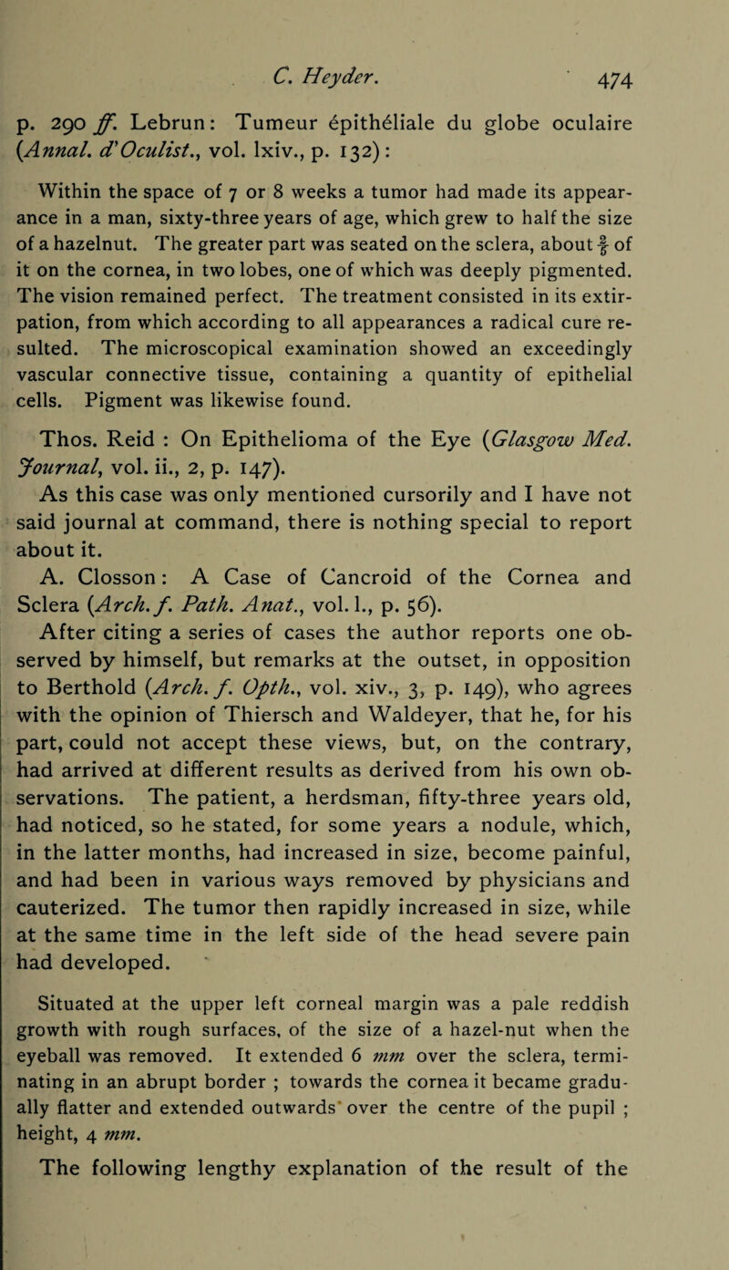 p. 290 ff. Lebrun: Tumeur epitheliale du globe oculaire (Anna/, d'Oculist., vol. lxiv., p. 132): Within the space of 7 or 8 weeks a tumor had made its appear¬ ance in a man, sixty-three years of age, which grew to half the size of a hazelnut. The greater part was seated on the sclera, about f of it on the cornea, in two lobes, one of which was deeply pigmented. The vision remained perfect. The treatment consisted in its extir¬ pation, from which according to all appearances a radical cure re¬ sulted. The microscopical examination showed an exceedingly vascular connective tissue, containing a quantity of epithelial cells. Pigment was likewise found. Thos. Reid : On Epithelioma of the Eye (Glasgow Med. Journal, vol. ii., 2, p. 147). As this case was only mentioned cursorily and I have not said journal at command, there is nothing special to report about it. A. Closson: A Case of Cancroid of the Cornea and Sclera (Arck.f. Path. Anat., vol. 1., p. 56). After citing a series of cases the author reports one ob¬ served by himself, but remarks at the outset, in opposition to Berthold (Arch. f. Opth., vol. xiv., 3, p. 149), who agrees with the opinion of Thiersch and Waldeyer, that he, for his part, could not accept these views, but, on the contrary, had arrived at different results as derived from his own ob¬ servations. The patient, a herdsman, fifty-three years old, had noticed, so he stated, for some years a nodule, which, in the latter months, had increased in size, become painful, and had been in various ways removed by physicians and cauterized. The tumor then rapidly increased in size, while at the same time in the left side of the head severe pain had developed. Situated at the upper left corneal margin was a pale reddish growth with rough surfaces, of the size of a hazel-nut when the eyeball was removed. It extended 6 mm over the sclera, termi¬ nating in an abrupt border ; towards the cornea it became gradu¬ ally flatter and extended outwards’over the centre of the pupil ; height, 4 mm. The following lengthy explanation of the result of the