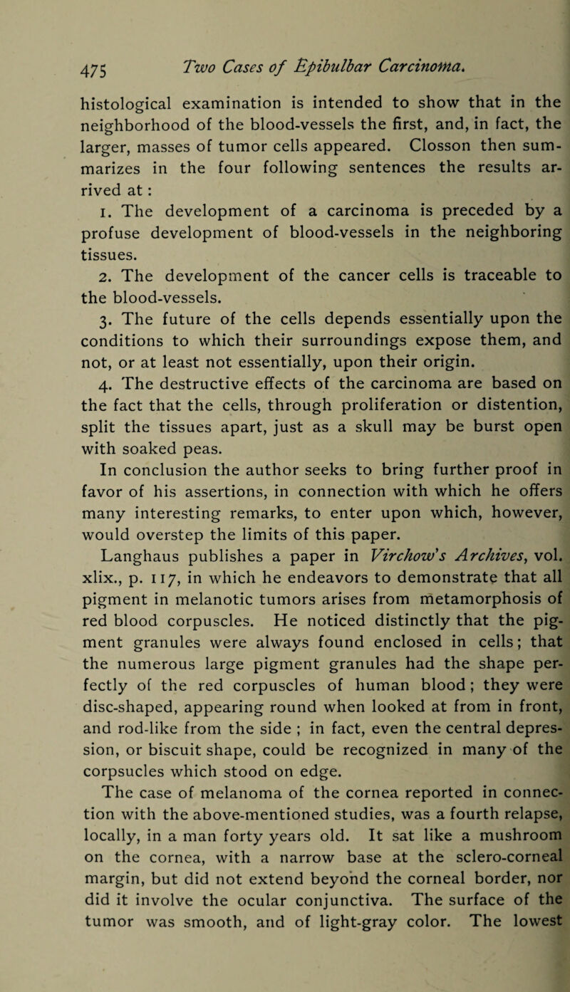 histological examination is intended to show that in the neighborhood of the blood-vessels the first, and, in fact, the larger, masses of tumor cells appeared. Closson then sum¬ marizes in the four following sentences the results ar¬ rived at: 1. The development of a carcinoma is preceded by a profuse development of blood-vessels in the neighboring tissues. 2. The development of the cancer cells is traceable to the blood-vessels. 3. The future of the cells depends essentially upon the conditions to which their surroundings expose them, and not, or at least not essentially, upon their origin. 4. The destructive effects of the carcinoma are based on the fact that the cells, through proliferation or distention, split the tissues apart, just as a skull may be burst open with soaked peas. In conclusion the author seeks to bring further proof in favor of his assertions, in connection with which he offers many interesting remarks, to enter upon which, however, would overstep the limits of this paper. Langhaus publishes a paper in Virchow's Archives, vol. xlix., p. 117, in which he endeavors to demonstrate that all pigment in melanotic tumors arises from metamorphosis of red blood corpuscles. He noticed distinctly that the pig¬ ment granules were always found enclosed in cells; that the numerous large pigment granules had the shape per¬ fectly of the red corpuscles of human blood; they were disc-shaped, appearing round when looked at from in front, and rod-like from the side ; in fact, even the central depres¬ sion, or biscuit shape, could be recognized in many of the corpsucles which stood on edge. The case of melanoma of the cornea reported in connec¬ tion with the above-mentioned studies, was a fourth relapse, locally, in a man forty years old. It sat like a mushroom on the cornea, with a narrow base at the sclero-corneal margin, but did not extend beyond the corneal border, nor did it involve the ocular conjunctiva. The surface of the tumor was smooth, and of light-gray color. The lowest