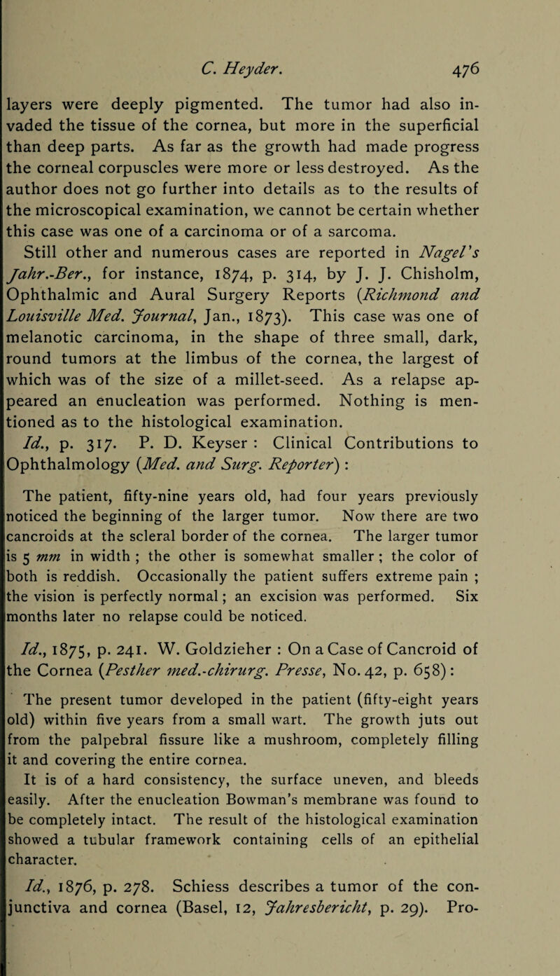 layers were deeply pigmented. The tumor had also in¬ vaded the tissue of the cornea, but more in the superficial than deep parts. As far as the growth had made progress the corneal corpuscles were more or less destroyed. As the author does not go further into details as to the results of the microscopical examination, we cannot be certain whether this case was one of a carcinoma or of a sarcoma. Still other and numerous cases are reported in Nagel's Jahr.-Ber., for instance, 1874, p. 314, by J. J. Chisholm, Ophthalmic and Aural Surgery Reports (Richmond and Louisville Med. Journal, Jan., 1873). This case was one of melanotic carcinoma, in the shape of three small, dark, round tumors at the limbus of the cornea, the largest of which was of the size of a millet-seed. As a relapse ap¬ peared an enucleation was performed. Nothing is men¬ tioned as to the histological examination. Id., p. 317. P. D. Keyser : Clinical Contributions to Ophthalmology {Med. and Surg. Reporter) : The patient, fifty-nine years old, had four years previously noticed the beginning of the larger tumor. Now there are two cancroids at the scleral border of the cornea. The larger tumor is 5 mm in width ; the other is somewhat smaller ; the color of both is reddish. Occasionally the patient suffers extreme pain ; the vision is perfectly normal; an excision was performed. Six months later no relapse could be noticed. Id., 1875, p. 241. W. Goldzieher : On a Case of Cancroid of the Cornea {Pesther med.~chirurg. Presse, No. 42, p. 658): The present tumor developed in the patient (fifty-eight years old) within five years from a small wart. The growth juts out from the palpebral fissure like a mushroom, completely filling it and covering the entire cornea. It is of a hard consistency, the surface uneven, and bleeds easily. After the enucleation Bowman’s membrane was found to be completely intact. The result of the histological examination showed a tubular framework containing cells of an epithelial character. Id., 1876, p. 278. Schiess describes a tumor of the con¬ junctiva and cornea (Basel, 12, Jahresbericht, p. 29). Pro-