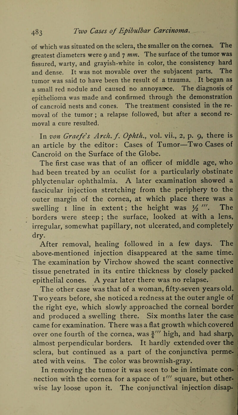 of which was situated on the sclera, the smaller on the cornea. The greatest diameters were 9 and 7 mm. The surface of the tumor was fissured, warty, and grayish-white in color, the consistency hard and dense. It was not movable over the subjacent parts. The tumor was said to have been the result of a trauma. It began as a small red nodule and caused no annoyance. The diagnosis of epithelioma was made and confirmed through the demonstration of cancroid nests and cones. The treatment consisted in the re¬ moval of the tumor ; a relapse followed, but after a second re¬ moval a cure resulted. In von Graefes Arch. f. Ophth., vol. vii., 2, p. 9, there is an article by the editor: Cases of Tumor—Two Cases of Cancroid on the Surface of the Globe. The first case was that of an officer of middle age, who had been treated by an oculist for a particularly obstinate phlyctenular ophthalmia. A later examination showed a fascicular injection stretching from the periphery to the outer margin of the cornea, at which place there was a swelling 1 line in extent; the height was x/2 • The borders were steep ; the surface, looked at with a lens, irregular, somewhat papillary, not ulcerated, and completely dry. After removal, healing followed in a few days. The above-mentioned injection disappeared at the same time. The examination by Virchow showed the scant connective tissue penetrated in its entire thickness by closely packed epithelial cones. A year later there was no relapse. The other case was that of a woman, fifty-seven years old. Two years before, she noticed a redness at the outer angle of the right eye, which slowly approached the corneal border and produced a swelling there. Six months later the case came for examination. There was a flat growth which covered over one fourth of the cornea, was J-//r high, and had sharp, almost perpendicular borders. It hardly extended over the sclera, but continued as a part of the conjunctiva perme¬ ated with veins. The color was brownish-gray. In removing the tumor it was seen to be in intimate con¬ nection with the cornea for a space of 1square, but other¬ wise lay loose upon it. The conjunctival injection disap-