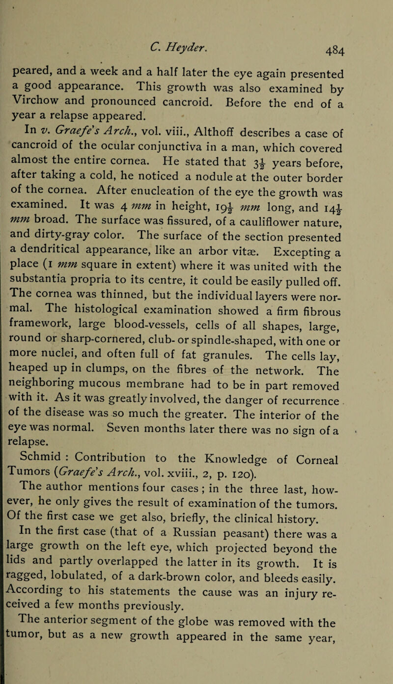 peared, and a week and a half later the eye again presented a good appearance. This growth was also examined by Virchow and pronounced cancroid. Before the end of a year a relapse appeared. In v. Graefe s Arch., vol. viii., Althoff describes a case of cancroid of the ocular conjunctiva in a man, which covered almost the entire cornea. He stated that 3^ years before, after taking a cold, he noticed a nodule at the outer border of the cornea. After enucleation of the eye the growth was examined. It was 4 mm in height, 19^ mm long, and 14^- mm broad. The surface was fissured, of a cauliflower nature, and dirty-gray color. The surface of the section presented a dendritical appearance, like an arbor vitae. Excepting a place (1 mm square in extent) where it was united with the substantia propria to its centre, it could be easily pulled off. The cornea was thinned, but the individual layers were nor¬ mal. The histological examination showed a firm fibrous framework, large blood-vessels, cells of all shapes, large, round or sharp-cornered, club- or spindle-shaped, with one or more nuclei, and often full of fat granules. The cells lay, heaped up in clumps, on the fibres of the network. The neighboring mucous membrane had to be in part removed with it. As it was greatly involved, the danger of recurrence of the disease was so much the greater. The interior of the eye was normal. Seven months later there was no sign of a relapse. Schmid : Contribution to the Knowledge of Corneal Tumors [Graefe s Arch., vol. xviii., 2, p. 120). The author mentions four cases ; in the three last, how¬ ever, he only gives the result of examination of the tumors. Of the first case we get also, briefly, the clinical history. In the first case (that of a Russian peasant) there was a large growth on the left eye, which projected beyond the lids and partly overlapped the latter in its growth. It is ragged, lobulated, of a dark-brown color, and bleeds easily. According to his statements the cause was an injury re¬ ceived a few months previously. The anterior segment of the globe was removed with the tumor, but as a new growth appeared in the same year,