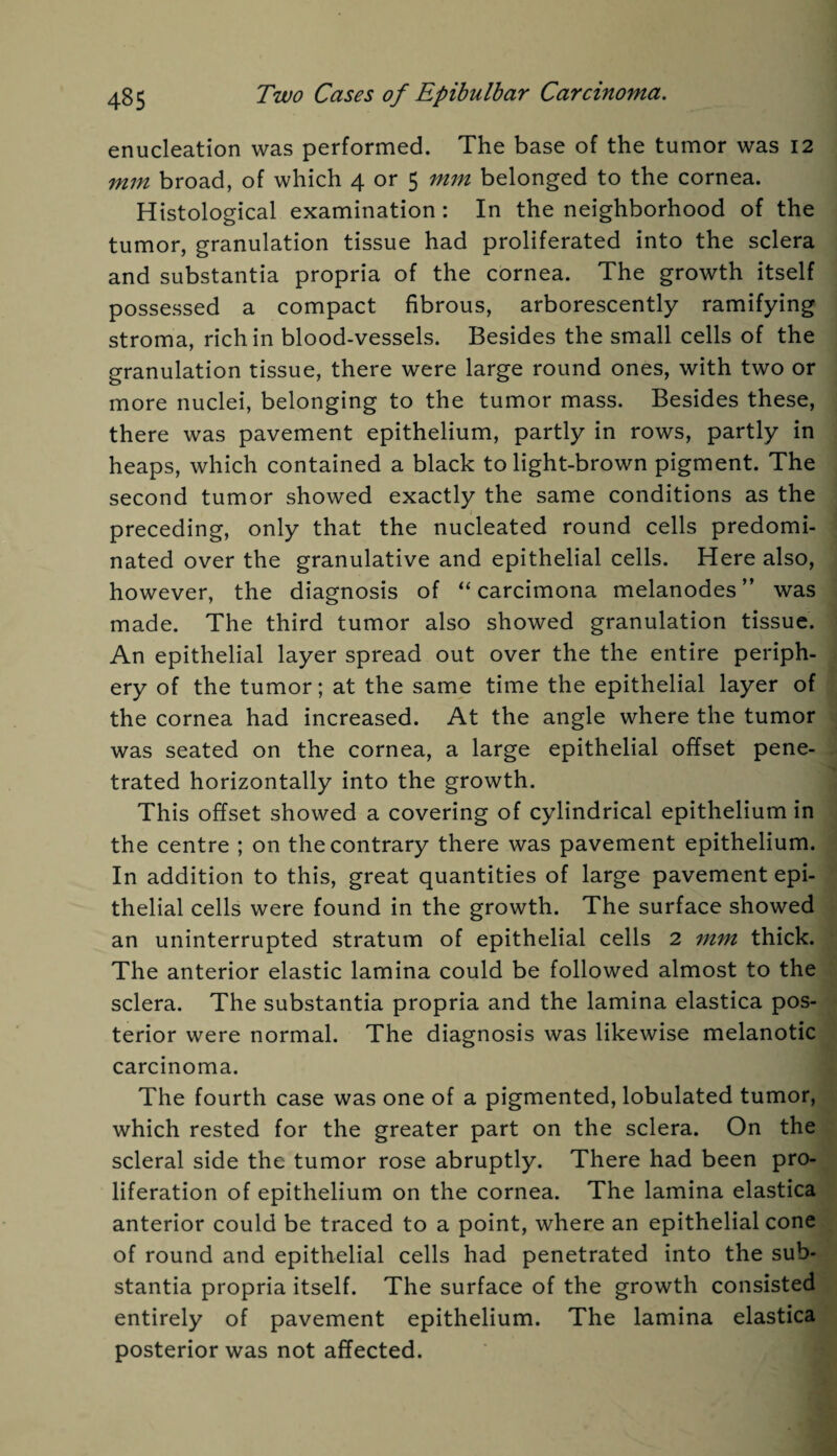 enucleation was performed. The base of the tumor was 12 mm broad, of which 4 or 5 mm belonged to the cornea. Histological examination: In the neighborhood of the tumor, granulation tissue had proliferated into the sclera and substantia propria of the cornea. The growth itself possessed a compact fibrous, arborescently ramifying stroma, rich in blood-vessels. Besides the small cells of the granulation tissue, there were large round ones, with two or more nuclei, belonging to the tumor mass. Besides these, there was pavement epithelium, partly in rows, partly in heaps, which contained a black to light-brown pigment. The second tumor showed exactly the same conditions as the preceding, only that the nucleated round cells predomi¬ nated over the granulative and epithelial cells. Here also, however, the diagnosis of “ carcimona melanodes ” was made. The third tumor also showed granulation tissue. An epithelial layer spread out over the the entire periph¬ ery of the tumor; at the same time the epithelial layer of the cornea had increased. At the angle where the tumor was seated on the cornea, a large epithelial offset pene¬ trated horizontally into the growth. This offset showed a covering of cylindrical epithelium in the centre ; on the contrary there was pavement epithelium. In addition to this, great quantities of large pavement epi¬ thelial cells were found in the growth. The surface showed an uninterrupted stratum of epithelial cells 2 mm thick. The anterior elastic lamina could be followed almost to the sclera. The substantia propria and the lamina elastica pos¬ terior were normal. The diagnosis was likewise melanotic carcinoma. The fourth case was one of a pigmented, lobulated tumor, which rested for the greater part on the sclera. On the scleral side the tumor rose abruptly. There had been pro¬ liferation of epithelium on the cornea. The lamina elastica anterior could be traced to a point, where an epithelial cone of round and epithelial cells had penetrated into the sub¬ stantia propria itself. The surface of the growth consisted entirely of pavement epithelium. The lamina elastica posterior was not affected.