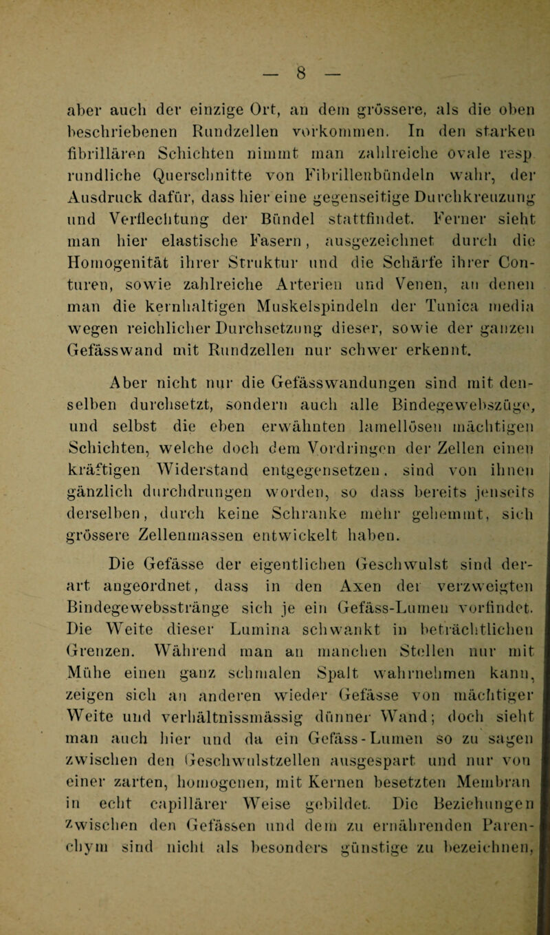 aber auch der einzige Ort, an dem grössere, als die oben beschriebenen Riindzellen Vorkommen. In den starken fibrilläi'en Schichten nimmt man zahlreiche ovale resp rundliche Querschnitte von Fibrillenbündeln wahr, der Ausdruck dafür, dass hier eine gegenseitige Durchkreuzung und Verflechtung der Bündel stattfindet. Ferner sieht man hier elastische Fasern, ausgezeichnet durch die Homogenität ihrer Struktur und die Schärfe ihrer Con- turen, sowie zahlreiche Arterien und Venen, au denen man die kernhaltigen Muskelspindeln der Tunica media wegen reichlicher Durchsetzung dieser, sowie der ganzen Gefässwand mit Rund zellen nur schwer erkennt. Aber nicht nur die Gefässwandungen sind mit den¬ selben durchsetzt, sondern auch alle Bindegewebszüg(‘, und selbst die eben erwähnten lamellösen mächtigen Schichten, welche doch dem Vordringen dei* Zellen einen kräftigen Widerstand entgegensetzen, sind von ihnen gänzlich durchdrungen worden, so dass bereits jenseits derselben, durch keine Schranke mehr gehemmt, sich grössere Zellenmassen entwickelt haben. Die Gefässe der eigentlichen Geschwulst sind der¬ art angeordnet, dass in den Axen dei verzweigten Bindegewebsstränge sich je ein Gefäss-Lumen vorfindet. Die Weite dieser Lumina schwankt in beträchtlichen Grenzen. Während man an manchen St(illen nur mit Mühe einen ganz schmalen Spalt wahrnehmen kann, zeigen sich an anderen wieder Gefässe von mächtiger Weite und verhältnissmässig dünner Wand; doch sieht man auch hier und da ein Gefäss-Lumen so zu sagen zwischen den Geschwulstzellen a\isgespart und nur von einer zarten, homogenen, mit Kernen besetzten Membran in echt capillärer Weise gebildet. Die Beziehungen Zwischen den Gelassen und dem zu ernährenden Paren¬ chym sind nicht als besonders günstige zu bezeichnen,