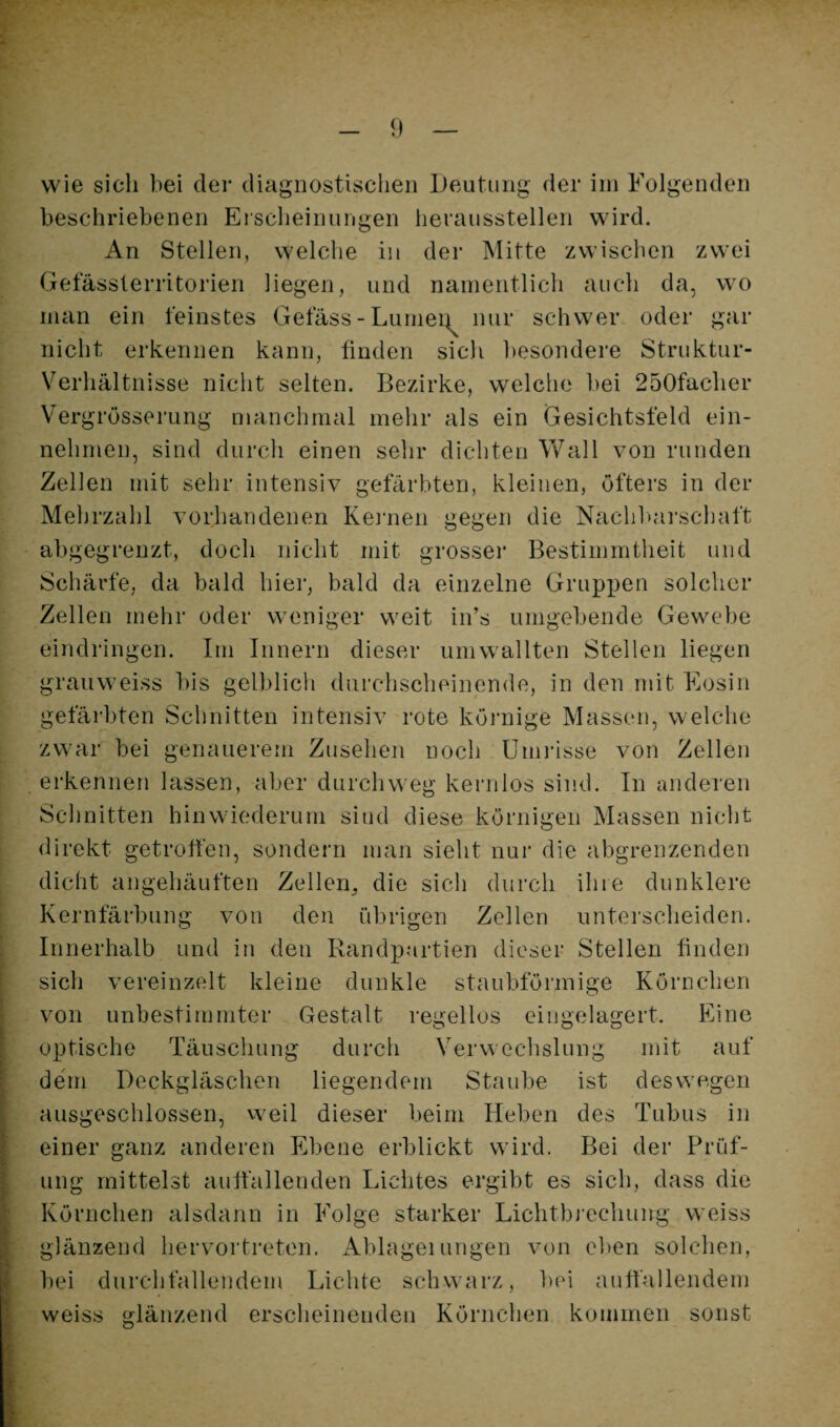 wie sich bei der diagnostischen iJeutuiig der iin Folgenden beschriebenen Erscheinungen heraussteilen wird. An Stellen, welche in der Mitte zwischen zwei Gefässterritorien liegen, und namentlich auch da, wo man ein feinstes Getass-Lumei^ nur schwer oder gar nicht erkennen kann, linden sich besondere Struktur- V^erhältnisse nicht selten. Bezirke, welche bei 250facher Vergrösserung manchmal mehr als ein Gesichtsfeld ein¬ nehmen, sind durch einen sehr dichten Wall von runden Zellen mit sehr intensiv gefärbten, kleinen, öfters in der Mehrzahl vorhandenen Keimen gegen die Nachl>ai-schaft abgegrenzt, doch nicht mit grosser Bestimmtheit und Schärfe, da bald hier, bald da einzelne Gruppen solcher Zellen mehr oder weniger weit in’s umgebende Gewebe eindringen. Im Innern dieser umwallten Stellen liegen grauweiss bis gelblich durchscheinende, in den mit Eosin gefärbten Schnitten intensiv rote köimige Massen, welche zwar bei genauerem Zusehen noch Umilsse von Zellen erkennen lassen, aber durchweg kernlos sind. In anderen Schnitten hinwiederum sind diese körnigen Massen nicht direkt getroffen, sondern man sieht nur die abgrenzenden dicht angehäuften Zellen^ die sich durch ihre dunklere Kernfärbung von den übrigen Zellen unterscheiden. Innerhalb und in den Randpurtien dieser Stellen finden sich vereinzelt kleine dunkle staubförmige Körnchen von unbestimmter Gestalt regellos eingelagert. Eine optische Täuschung durch Verwechslung mit auf dem Deckgläschen liegendem Staube ist deswegen ausgeschlossen, vveil dieser beim lieben des Tubus in einer ganz anderen Ebene erblickt wird. Bei der Prüf¬ ung mittelst auffallenden Lichtes ergibt es sich, dass die Körnchen alsdann in Folge starker Lichtbi-echung weiss glänzend hervortreten. Ablageiungen von eben solchen, l)ei durchtällendem Lichte schwarz, bei auffallendem weiss trlänzend erscheinenden Körnchen kommen sonst