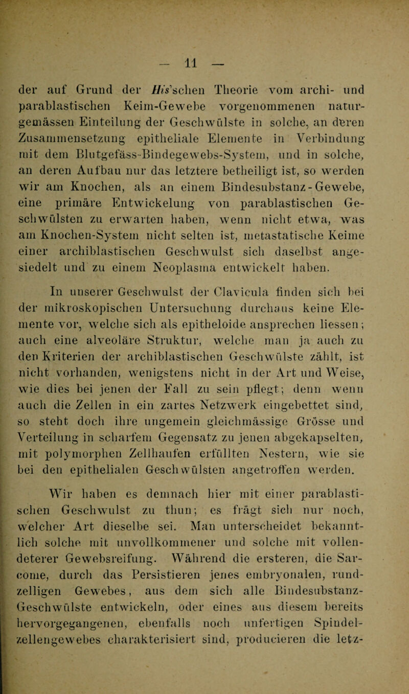 der auf Grund der IJts'schen Theorie vom archi- und parablastischen Keim-Gewebe vorgenommenen natur- gemässen Einteilung der Geschwülste in solche, an deren Zusammensetzung epitheliale Elemente in Verbindung mit dem Blutgefäss-Bindegewebs-System, und in solche, an deren Aufbau nur das letztere betheiligt ist, so werden wir am Knochen, als an einem Bindesubstanz-Gewebe, eine primäre Entwickelung von parablastischen Ge¬ schwülsten zu erwarten haben, wenn nicht etwa, was am Knochen-System nicht selten ist, metastatische Keime einer archiblastischen Geschwulst sich daselbst ange¬ siedelt und zu einem Neoplasma entwickelt haben. In unserer Geschwulst der Clavicula finden sich bei der mikroskopischen Untersuchung durchaus keine Ele¬ mente vor, welche sich als epitheloide ansprechen Hessen; auch eine alveoläre Struktur, welche man ja auch zu den Kriterien der archiblastischen Geschwülste zählt, ist nicht vorhanden, wenigstens nicht in der Art und Weise, wie dies bei jenen der Fall zu sein yjAegt; denn wenn auch die Zellen in ein zartes Netzwerk eingebettet sind, so steht doch ihre ungemein gleichmässige Grösse und Verteilung in scharfem Gegensatz zu jenen abgekapselten, mit polymorphen Zellhaufen erfüllten Nestern, wie sie bei den epithelialen Geschwülsten angetroffen werden. Wir haben es demnach hier mit einer parablasti- ; sehen Geschwulst zu thun; es fiägt sich nur noch, i welcher Art dieselbe sei. Man unterscheidet bekannt- % 1 lieh solche mit unvollkommener und solche mit vollen- 5 deterer Gewebsreifung. Während die ersteren, die Sar- S conie, durch das Persistieren jenes embryonalen, rund- zelligen Gewebes, aus dem sich alle Bindesubstanz- i Geschwülste entwickeln, oder eines aus diesem bereits f hervorgegangenen, ebenfalls noch unfertigen Spindel- I Zellengewebes charakterisiert sind, producieren die letz-