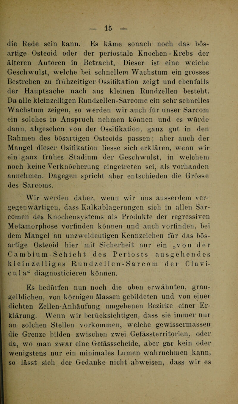die Rede sein kann. Es käme sonach noch das bös¬ artige Osteoid oder der periostale Knochen - Krebs der älteren Autoren in Betracht. Dieser ist eine weiche Geschwulst, welche bei schnellem Wachstum ein grosses Bestreben zu frühzeitiger Ossifikation zeigt und ebenfalls der Hauptsache nach aus kleinen Rundzellen besteht. Da alle kleinzelligen Rundzellen-Sarcome ein sehr schnelles Wachstum zeigen, so werden wir auch für unser Sarcom ein solches in Anspruch nehmen können und es würde dann, abgesehen von der Ossifikation, ganz gut in den Rahmen des bösartigen Osteoids passen ; aber auch der Mangel dieser Osifikation Hesse sich erklären, wenn wir ein ganz frühes Stadium der Geschwulst, in welchem noch keine Verknöcherung eingetreten sei, als vorhanden annehmen. Dagegen spricht aber entschieden die Grösse des Sarcorns. Wir vvei’den dalier, wenn wir uns ausserdem ver¬ gegenwärtigen, dass Kalkablagerungen sich in allen Sar- comen des Knochensystems als Produkte der regressiven Metamorphose vorliriden können und auch vorfinden, bei dem Mangel an unzweideutigen Kennzeichen für das bös¬ artige Osteoid hier mit Sicherheit nur ein „von der Cambium-Schicht des Periosts ausgehendes kleinzelliges R u n d z e 11 e n - S a r c o m d e i’ C1 a v i- cula“ diagnosticieren können. Es bedürfen nun noch die oben erwähnten, grau- gelblichen, von körnigen Massen gebildeten und von einer dichten Zellen-Anhäufung umgebenen Bezirke einer Er¬ klärung. Wenn wir berücksichtigen, dass sie immer nur an solchen Stellen verkommen, welche gewissermassen die Grenze bilden zwischen zwei Gefässterritorien, oder da, wo man zwar eine Gefässscheide, aber gar kein oder wenigstens nur ein minimales Lumen wahrnehmen kann, so lässt sich der Gedanke nicht abweisen, dass wir es