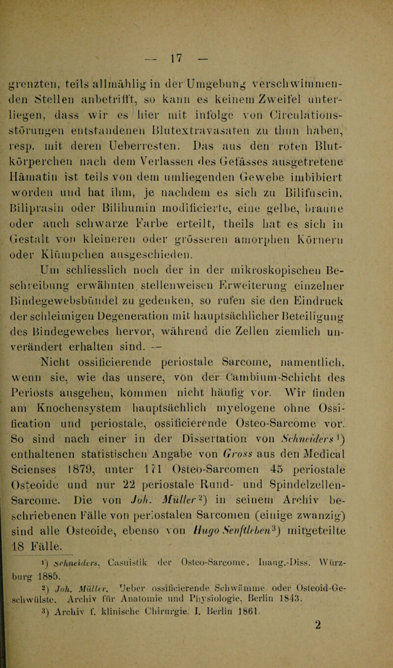 gronztoii, teils alhiiiihli^ in der Uingebmij^ verschvviniinen- (len Stellen anbetrilft, so kann es keinem Zweifel unter¬ liegen, dass wir es liier mit infolge von (Jirculations- störungen entstandenen Blutextravasaten zu tliun haben, resp. mit deren Ueberresten. Das aus den roten Blut¬ körperchen nach dem Verlassen des Gefässes ausgetretene Hämatin ist teils von dem umliegenden Gewebe iinhibiert worden und hat ihm, je nachdem es sich zu Bilifuscin, Biliprasin oder Bililmmin modilicierte, eine gelbe, hrau’ne oder auch schwarze Farbe erteilt, theils hat es sich in Giestalt von kleineren oder grössei-en amorphen Körnern oder Klümpchen ausgeschieden. Um schliesslich noch der in der niikroskopiscben Be- schi eibung erwähnten, stellenweisen Erweiterung einzelner Bindegewehsbündel zu gedenken, so rufen sie den Eindruck der schleimigen Degeneration mit hauptsächlicher Beteiligung des Bindegewebes hervor, während die Zellen ziemlich un¬ verändert erhalten sind. — Nicht ossiticierende periostale Sarcoine, namentlich, wenn sie, wie das unsere, von der Carnbinm-Schicht des Periosts ansgehen, kommen nicht häufig vor. Wir finden am Knochensystem hauptsächlich myelogene ohne Ossi- fication und periostale, ossiticierende Osteo-Sarcome vor. So sind nach einer in der Dissertation von Schneiders enthaltenen statistischen Angabe von Gross aus den Medical Scienses 1879, unter lil Osteo-Sarcomeri 45 periostale Osteoide und nur 22 periostale Rund- und Spindelzellen- Sarcome. Die von Joh. Müller'^) in seinem Archiv be¬ schriebenen Fälle von periostalen Sarcornen (einige zwanzig) sind alle Osteoide, ebenso von IJugo Senftlehen^) mitgeteilte 18 Fälle. ') cichneiders^ C:i.suistik der Osteu-Sarcome, Iiiaag.-Diss. Wiirz- biirg 1885. 2) Joh. MiilUr. Uebcr ossiticierende Scliwiimme oder Osleoid-Ge- scdiwidste. Archiv für Analoinie und PliA’siologie, Berlin 1843. 3) Archiv f. kliidsehe Chirurgie. I. Berlin 18G1. 2