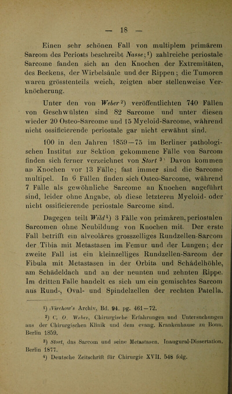 Einen sehr schönen Fall von multiplem primärem Sarcom des Periosts beschreibt Nassezahlreiche periostale Sarcome fanden sich an den Knochen der Extremitäten, des Beckens, der Wirbelsäule und der Rippen 5 die Tumoren waren grösstenteils weich, zeigten aber stellenweise Ver¬ knöcherung. Unter den von Weherveröffentlichten 740 Fällen von Geschwülsten sind 82 Sarcome und unter diesen wieder 20 Osteo-Sarcorne und 15 Myeloid-Sarcome, während nicht ossiticierende periostale gar nicht erwähnt sind. 100 in den Jahren 1859 — 75 im Berliner pathologi¬ schen Institut zur Sektion gekommene Fälle von Sarcon« tinden sich ferner verzeichnet von Stört Davon kommen an Knochen vor 13 Fälle; fast immer sind die Sarcome multipel. In 6 Fällen finden sich Osteo-Sarcome, während 7 Fälle als gewöhnliche Sarcome an Knochen angeführt sind, leider ohne Angabe, ob diese letzteren Myeloid- oder nicht ossiticierende periostale Sarcome sind. Dagegen teilt Wüd^) 3 Fälle von primären, periostalen Sarconien ohne Neubildung von Knochen mit. Der erste Fall betrifft ein alveoläres grosszelliges Riindzellen-Sarcom der Tibia mit Metastasen im Femur und der Lungen; der zweite Fall ist ein kleinzelliges Rundzellen-Sarcom der Fibula mit Metastasen in der Orbita und Schädelhöhle, am Schädeldach und an der neunten und zehnten Rippe. Im dritten Falle handelt es sich um ein gemischtes Sarcom aus Rund-, Oval- und Spindelzellen der rechten Patella. 1) iVirchow's Archiv, Bd. 94. pg. 461—72. 2) C, O. Chirurgische Erfahrungen nnd Untcisnehnngen ans der Chirurgischen Klinik nnd dein evang. Krankenhause zu Bonn, Berlin 1859. 3) Stort^ das Sarcom und seine Metastasen. Inaugural-Dissertation. Berlin 1877. '^3 Deutsche Zeitschrift für Chirurgie XVII. 548 folg.