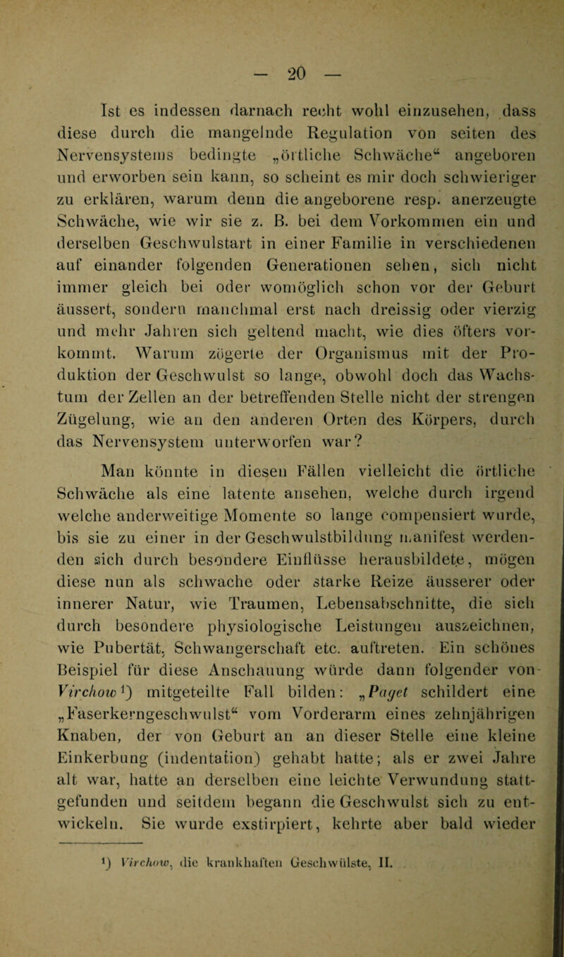 Ist es indessen darnach recht wohl einzusehen, dass diese durch die mangelnde Regulation von seiten des Nervensystems bedingte „örtliche Schwäche“ angeboren lind erworben sein kann, so scheint es mir doch schwieriger zu erklären, warnm denn die angeborene resp. anerzeugte Schwäche, wie wir sie z. B. bei dem Vorkommen ein und derselben Geschwulstart in einer Familie in verschiedenen auf einander folgenden Generationen sehen, sich nicht immer gleich bei oder womöglich schon vor der Geburt äussert, sondern manchmal erst nach dreissig oder vierzig und mi-hr Jahren sich geltend macht, wie dies öfters vor¬ kommt. Warum zögerte der Organismus mit der Pro¬ duktion der Geschwulst so lange, obwohl doch das Wachs- tum der Zellen an der betreffenden Stelle nicht der strengen Zügelung, wie an den anderen Orten des Körpers, durch das Nervensystem unterworfen war? Man könnte in diesen Fällen vielleicht die örtliche Schwäche als eine latente ansehen, welche durch irgend welche anderweitige Momente so lange compensiert wurde, bis sie zu einer in der Geschwulstbildung luanifest werden¬ den sich durch besondere Einflüsse herausbildete, mögen diese nun als schwache oder starke Reize äusserer oder innerer Natur, wie Traumen, Lebensabschnitte, die sich durch besondere physiologische Leistungen anszeichnen, wie Pubertät. Schwangerschaft etc. auftreten. Ein schönes j o Beispiel für diese Anschauung würde dann folgender von- Vtrchow^) mitgeteilte Fall bilden: ^Pdyet schildert eine „Faserkerngeschwulst“ vom Vorderarm eines zehnjährigen Knaben, der von Geburt an an dieser Stelle eine kleine Einkerbung (indentation) gehabt hatte; als er zwei Jahre alt war, hatte an derselben eine leichte Verwundung statt¬ gefunden und seitdem begann die Geschwulst sich zu ent¬ wickeln. Sie wurde exstirpiert, kehrte aber bald wieder