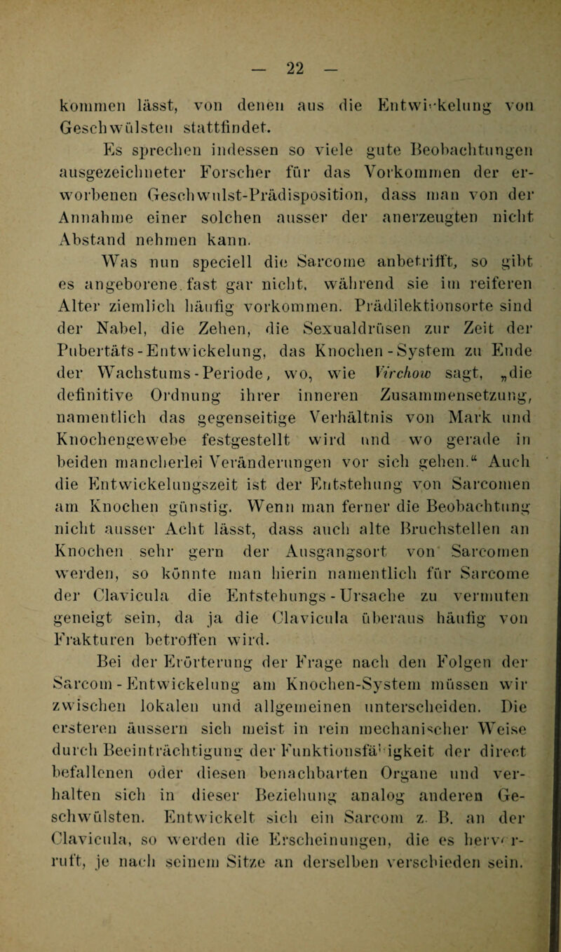 koiiinien lässt, von denen aus die Entwi''kelung von Geschwülsten statttindet. Es sprechen indessen so viele gute Beobachtungen ausgezeichneter Forscher für das Vorkominen der er¬ worbenen Gesolivvulst-Prädisposition, dass inan von der Annahme einer solchen ausser der anerzeugten nicht Abstand nehmen kann. Was nun speciell die Sarcome anbetritft, so gibt es angeborene, fast gar nicht, während sie im reiferen Alter ziemlich häutig Vorkommen. Prädilektionsorte sind der Nabel, die Zehen, die Sexualdrüsen zur Zeit der Pubertäts-Entwickelung, das Knochen - System zu Ende der Wachstums - Periode, wo, wie Virchow sagt, „die definitive Oi’dnung ihrer inneren Zusammensetzung, namentlich das gegenseitige Verhältnis von Mark und Knochengewebe festgestellt wird und wo gerade in beiden mancherlei Veränderungen vor sieh gehen.“ Auch die Entvvickelungszeit ist der F.ntstehung von Sarcomen am Knochen günstig. Wenn man ferner die Beobachtung nicht ausser Acht lässt, dass auch alte Bruchstellen an Knochen sehr gern der Ausgangsort von Sarcomen w'erden, so konnte man liierin namentlich für Sarcome der Clavicula die Entstehungs - Ursache zu vermuten geneigt sein, da ja die Clavicula überaus häutig von Frakturen betroffen wird. Bei der Erörterung der Frage nach den Folgen der Sarcom - Entwickelung am Knochen-System müssen wir zwischen lokalen und allgemeinen unterscheiden. Die ersteren äussern sich meist in rein mechani-^icher Weise durch Beeinträchtigung der Funktionsfä’igkeit der direct befallenen oder diesen benachbarten Organe und ver¬ halten sich in dieser Beziehung analog anderen Ge- schw'ülsten. Entwickelt sich ein Sarcom z. B. an der Clavicula, so werden die Erscheinungen, die es herv< r- ruft, je nach seinem Sitze an derselben verschieden sein.