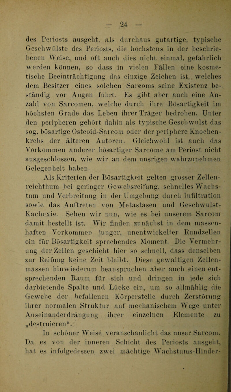 des Periosts aiisgelit, als dui'cbnus gutartige, typiscdie GesellvvCilste des Periosts, die höchstens in der beschrie¬ benen Weise, und oft auch dies nicht, einmal, gefährlich werden können, so dass in vielen Fällen eine kosme¬ tische Beeinträchtigung das einzige Zeichen ist, welches dom Besitzei* eines solchen Sarcoms seine Existenz be¬ ständig vor Augen führt. Es gilit aber auch eine An¬ zahl von Sarcornen, welche durch ihre Bösartigkeit im höchsten Grade das Leben ihrer Träger hedrohen. Unter den peripheren gehört dahin als typische Geschwulst das sog. bösartige Osteoid-Sarcom oder der periphei*e Knochen¬ krebs der älteren Autoren. Gleichwohl ist auch das Vorkommen anderer bösartiger Sarcome am Periost nicht ausgesclilossen, wie wir an dem unsrigen wahrzunehmen Gelegenheit haben. Als Kriterien der Bösartigkeit gelten grosser Zellen¬ reichthum bei geringer Gewebsreifung, schnelles W^achs- tum und Verbreitung in dei* Umgebung durch Infiltration sowie das Aufti'eten von Metastasen und Geschwulst- Kachexie. Sehen wir nun, wie es bei unserem Sarcom damit bestellt ist. Wir linden zunächst in dem massen- haften Vorkommen junger, unentwickelter Rundzellen ein für Bösartigkeit sprechendes Moment. Die Vermehr¬ ung der Zellen geschielit hier so schnell, dass denselben zur Reifung keine Zeit bleibt. Diese gewaltigen Zellen¬ massen hinwiederuui beanspruchen aber auch einen ent¬ sprechenden Raum für sich und dringen in jede sicli darbietende Spalte und Lücke ein, um so allmählig die Gewebe der befallenen Körperstelle durch Zerstörung ihrer normalen Struktur auf mechanischem Wege unter Auseinanderdrängung ihrer einzelnen Elemente zu „(Rstruieren“. Tn schöner Weise veranschaulicht das unser Sarcom. Da es von der inneren Scliicht des Periosts ausgelit, hat es infolgedessen zwei mächtige Wachstums-Hinder-