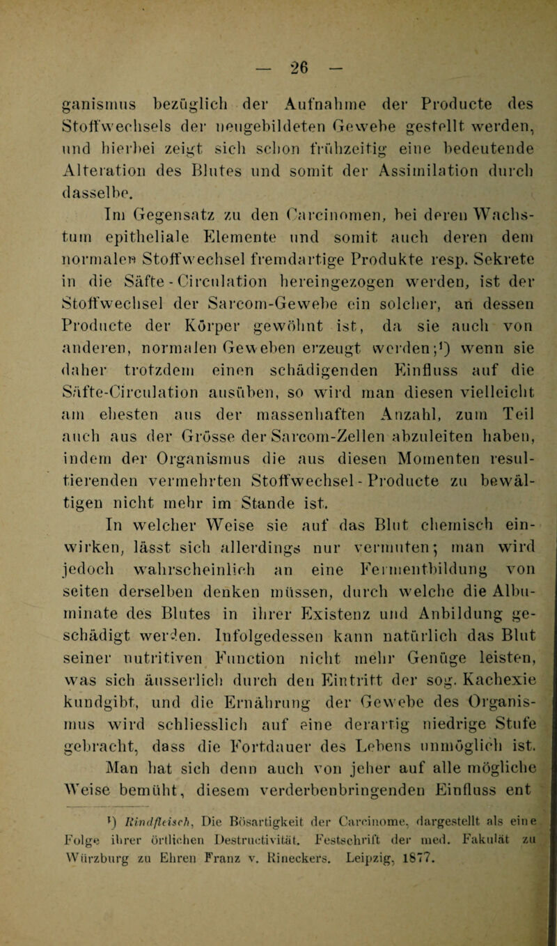 ganisMius bezüglich der Aufnaliine der Producte des Stoffwechsels der iieugebildeten Gewebe gestellt werden, und hierbei zeigt sich schon tVühzeitig eine bedeutende Alteration des Blutes und somit der Assimilation durch dasselbe. Tm Gegensatz zu den Carcinomen, bei deren Wachs¬ tum epitheliale Elemente und somit auch deren dem normalen Stoffwechsel fremdartige Produkte resp. Sekrete in die Säfte - Circulation hereingezogen werden, ist der Stoffwechsel der Sarcom-Gewebe ein solchei*, an dessen Producte der Körper gewöhnt ist, da sie auch von anderen, normalen Geweben erzeugt wei’denp) wenn sie daher trotzdem einen schädigenden Einfluss auf die Säfte-Circulation ausüben, so wird man diesen vielleicht am ehesten aus der massenhaften Anzahl, zum Teil auch aus der Grösse der Sarcom-Zellen abzuleiten haben, indem der Organismus die aus diesen Momenten resul- tiei’enden vermehrten Stoffwechsel - Pi’oducte zu bewäl¬ tigen nicht mehr im Stande ist. In welcher Weise sie auf das Blut chemisch ein¬ wirken, lässt sich allerdings nur vermuten; man wird jedoch w'ahrscheinlich an eine Fei inentbildung von seiten derselben denken müssen, durch welche die Albu- minate des Blutes in ihrer Existenz und Anbildung ge¬ schädigt wer^len. Infolgedessen kann natürlich das Blut seiner nutritiven^ Eunction nicht mehr Genüge leisten, was sich äusserlich durch den Eintritt der sog. Kachexie kundgibt, und die Ernährung der Gewebe des Organis¬ mus wird schliesslich auf eine deraitig niedrige Stufe gebracht, dass die Fortdauer des Lebens unmöglich ist. Man hat sich denn auch von jeher auf alle mögliche Weise bemüht, diesem verderbenbringenden Einfluss ent t) Rindßcisch^ Die Biisartigkeit der Careiiiome, dargestellt als eine Folge ihrer örtlichen Destrnctivität. Festschrift der uied. Fakidät zu Würzbnrg zu Ehren P'ranz v. Rineckers. Leipzig, 1877.