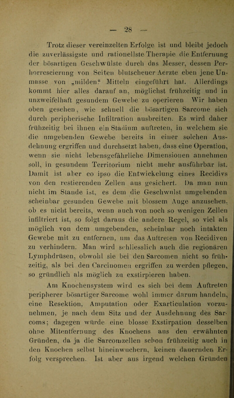 Trotz <lieser vereinzelten Erfolge ist und bleibt jedocb die zuverlässigste und i-ationellstc Tbeiupie die Entfernung der bösartigen Geschwülste durcli das Messer, dessen Per- borrescierung von Seiten blutscbeuer Aei’zte eben jene Un¬ masse von „milden.“ Mitteln eingefülu’t bat. Allerdings kommt hier alles darauf an, möglichst frühzeitig und in unzweifelhaft gesundem Gewebe zu operieren Wir haben oben gesehen, wie schnell die bösartigen Sarcome sich durch peripherische Intiltratiou aiisbreiten. Es wird daher frühzeitig bei ihnen ein Stadium auftreten, in welchem sie die umgebenden Gewebe bereits in einer solchen Aus¬ dehnung ergriffen und durchsetzt haben, dass eine Operation, wenn sie nicht lebensgefährliche J)imensioiien annehrnen soll, in gesundem Territorium nicht mehr ausführbar ist. Uamit ist aber eo ipso die Entwickelung eines Recidivs von den restierenden Zellen aus gesichert. Da man nun nicht im Stande ist, es dem die Geschwulst umgebenden scheinbar gesunden Gewebe mit blossem Auge anzusehen, ob es nicht bereits, wenn auch von noch so wenigen Zellen infiltriert ist, so folgt daraus die andere Regel, so viel als möglich von dem umgebenden, scheinbar noch intakten Gewebe mit zu entfernen, um das Auftreien von Recidiven zu verhindern. Man wird schliesslich auch die regionären Lymphdrüsen, obwohl sie bei den Sarcomen nicht so früh¬ zeitig, als bei den (^arcinomeu ergriffen zu werden pflegen, so gründlich als möglich zu exstirpieren haben. Am Knochensystem wiid es sich bei dem Auftreten peripherer bösartiger Sarcome wohl immer darum handeln, eine Resektion, Amputation oder Exarticulation vorzu¬ nehmen, je nach dem Sitz und der Ausdehnung des Sar- coms; dagegen würde eine blosse Exstirpation desselben ohne Mitentfernung des Knochens aus den erwähnten Gründen, da ja die Sarcornzellen schon frühzeitig auch in den Knochen selbst hinein wuchern, keinen dauernden Er¬ folg versprechen. Ist aber aus irgend welchen Gründen