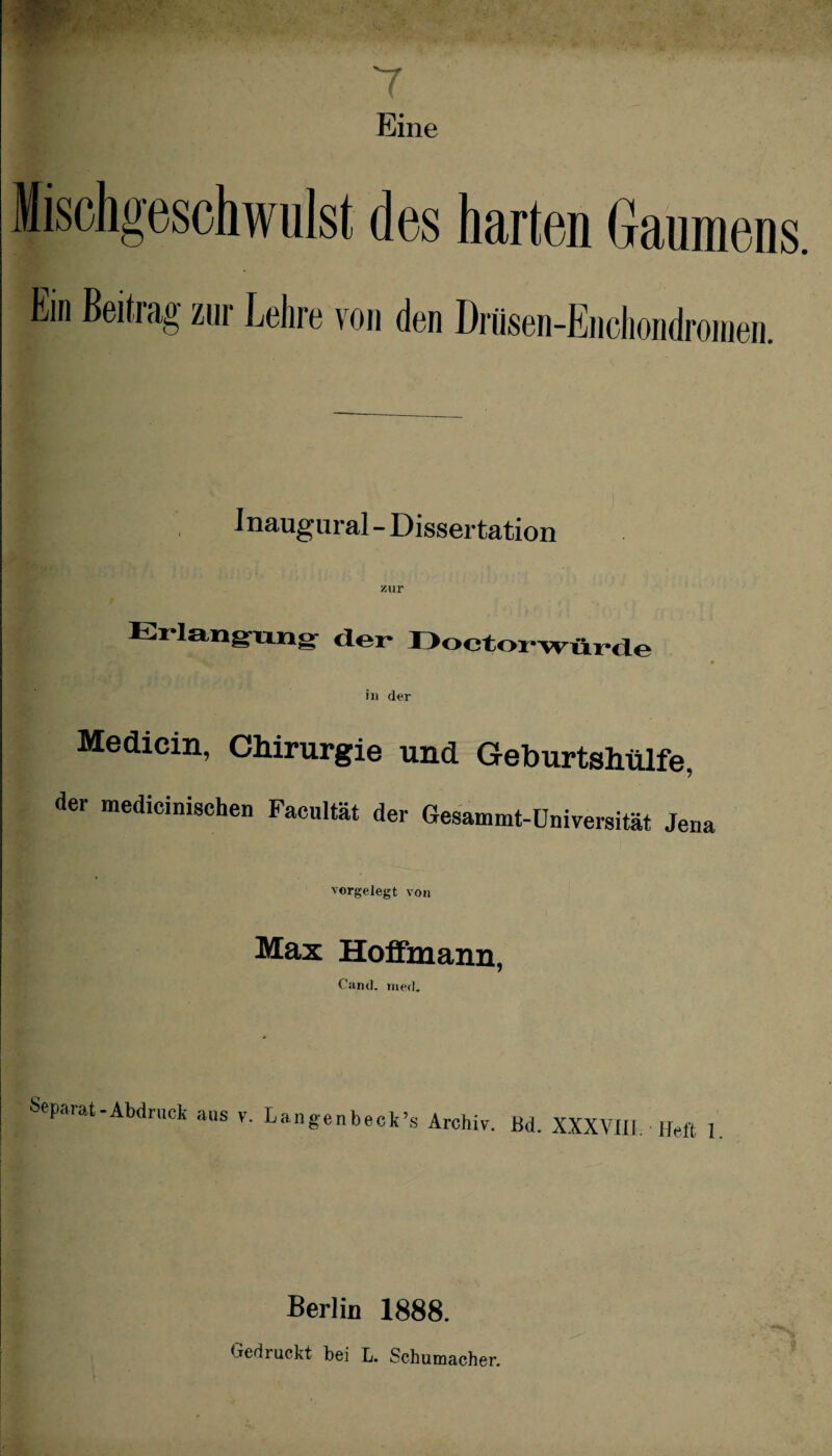 7 Eine fischgeschwulst des harten Gaumens. Em Beitrag zur Lehre von den Drüsen-Enchondromen. Inaugural - Dissertation Erlangung der Doctorwürde S + - * ' • in der Medicin, Chirurgie und Geburtshülfe, der medicinischen Facultät der Gesammt-Universität Jena vorgelegt von Max Hoffmann, Canti. med. Sepaiat-Abdruck aus v. L an gen b eck ’s Archiv. Bd. XXXVIII. Heft 1 Berlin 1888. Gedruckt bei L. Schumacher.