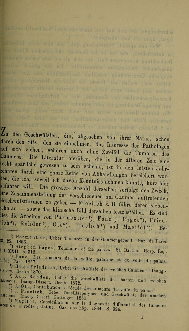 7 7 h‘1h“ G®SfChw“lsten- die> abgesehen von ihrer Natur, schon c den Sl‘z> den Sle entnehmen, das Interesse der Pathologen auf sich ziehen gehören auch ohne Zweifel die Tumoren des Gaumens Die Literatur hierüber, die in der älteren Zeit eine echt spärliche gewesen zu sein scheint, ist in den letzten Jahr- ehnten durch eine ganze Reihe von Abhandlungen bereichert wor- len die ich soweit ich davon Kenntniss nehmen konnte, kurz hier in u ren wi . le grossere Anzahl derselben verfolgt den Zweck, ; Zus“nstellung der verschiedenen am Gaumen auftretenden Geschwulstformen zu geben - Froelich z. B. führt deren sieben- ,ehn an - sowie das klinische Bild derselben festzustellen. Es sind  rnP.*rma‘i,r,)’ Fried- Geh ), Rohden5), Ott«), Froelich’) und Magitot«). Be- , 25.) 1856™ °  *1Lr ’ ü°ber TumoreD in der Gaumengegend. Gaz, de Paris. rol. xm pP 315. Paget’ ToUmours of the palate. St. Barthol. Hosp. Rep. 'tJse^pIris 1857!es tUmeurs de Ia Toüte Platine et du voile du palais. issert. Berlin 1870.*^r’C^ ’ Uet>er Geschwülste des weichen Gaumens. Inaug.- auml^lLug.-Ditrt. ßtrlTn harten und weichen *) J. Ott, Contribution a l’etude des tumeurs du voile du nalais aumens. Inaug.-Dissert. '’GSttüigen^lSSO1^6“ U°d Geschwülste des weichen «es des