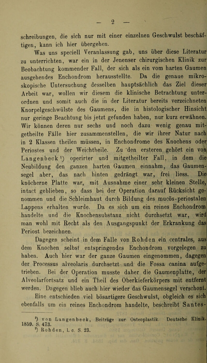 Schreibungen, die sich nur mit einer einzelnen Geschwulst beschäf¬ tigen, kann ich hier übergehen. Was uns speciell Veranlassung gab, uns über diese Literatur zu unterrichten, war ein in der Jenenser chirurgischen Klinik zur Beobachtung kommender Fall, der sich als ein vom harten Gaumen ausgehendes Enchondrom herausstellte. Da die genaue mikro¬ skopische Untersuchung desselben hauptsächlich das Ziel dieser Arbeit war, wollen wir diesem die klinische Betrachtung unter¬ ordnen und somit auch die in der Literatur bereits verzeichneten Knorpelgeschwülste des Gaumens, die in histologischer Hinsicht! nur geringe Beachtung bis jetzt gefunden haben, nur kurz erwähnen. Wir können deren nur sechs und noch dazu wenig genau mit- getheilte Fälle hier zusammenstellen, die wir ihrer Natur nach in 2 Klassen theilen müssen, in Enchondrome des Knochens oder Periostes und der Weichtheile. Zu 'den ersteren gehört ein von Langenbeck1) operirter und mitgetheilter Fall, in dem die Neubildung den ganzen harten Gaumen einnahm, das Gaumen¬ segel aber, das nach hinten gedrängt war, frei liess. Die knöcherne Platte war, mit Ausnahme einer sehr kleinen Stelle, intact geblieben, so dass bei der Operation darauf Rücksicht ge¬ nommen und die Schleimhaut durch Bildung des mucös-periostalen Lappens erhalten wurde. Da es sich um ein reines Enchondrom handelte und die Knochensubstanz nicht durchsetzt war, wird man wohl mit Recht als den Ausgangspunkt der Erkrankung das Periost bezeichnen. Dagegen scheint in dem Falle von Rohden ein centrales, aus dem Knochen selbst entspringendes Enchondrom Vorgelegen zu haben. Auch hier war der ganze Gaumen eingenommen, dagegen der Processus alveolaris durchsetzt und die Fossa canina aufge¬ trieben. Bei der Operation musste daher die Gaumenplatte, der Alveolarfortsatz und ein Theil des Oberkieferkörpers mit entfernt werden. Dagegen blieb auch hier wieder das Gaumensegel verschont. Eine entschieden viel bösartigere Geschwulst, obgleich es sich ebenfalls um ein reines Enchondrom handelte, beschreibt Santes- *) vr>n Langenbeck, Beiträge zur Osteoplastik. Deutsche Klinik. 1859. S. 473.