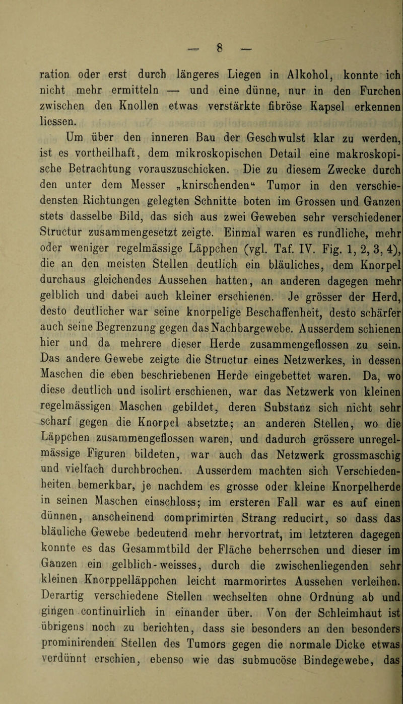 ration oder erst durch längeres Liegen in Alkohol, konnte ich nicht mehr ermitteln — und eine dünne, nur in den Furchen zwischen den Knollen etwas verstärkte fibröse Kapsel erkennen Hessen. Um über den inneren Bau der Geschwulst klar zu werden, ist es vortheilhaft, dem mikroskopischen Detail eine makroskopi-j sehe Betrachtung vorauszuschicken. Die zu diesem Zwecke durch den unter dem Messer „knirschenden“ Tumor in den verschie-i densten Richtungen gelegten Schnitte boten im Grossen und Ganzen: stets dasselbe Bild, das sich aus zwei Geweben sehr verschiedener; Structur zusammengesetzt zeigte. Einmal waren es rundliche, mehr! oder weniger regelmässige Läppchen (vgl. Taf. IV. Fig. 1, 2, 3, 4), die an den meisten Stellen deutlich ein bläuliches, dem Knorpel durchaus gleichendes Aussehen hatten, an anderen dagegen mehr! gelblich und dabei auch kleiner erschienen. Je grösser der Herd,: desto deutlicher war seine knorpelige Beschaffenheit, desto schärfer t * auch seine Begrenzung gegen das Nachbargewebe. Ausserdem schienen: hier und da mehrere dieser Herde zusammengeflossen zu sein.. Das andere Gewebe zeigte die Structur eines Netzwerkes, in dessen Maschen die eben beschriebenen Herde eingebettet waren. Da, wo diese deutlich und isolirt erschienen, war das Netzwerk von kleinen regelmässigen Maschen gebildet, deren Substanz sich nicht sehr scharf gegen die Knorpel absetzte; an anderen Stellen, wo die Läppchen zusammengeflossen waren, und dadurch grössere unregel¬ mässige Figuren bildeten, war auch das Netzwerk grossmaschig und vielfach durchbrochen. Ausserdem machten sich Verschieden¬ heiten bemerkbar, je nachdem es grosse oder kleine Knorpelherde in seinen Maschen einschloss; im ersteren Fall war es auf einen dünnen, anscheinend comprimirten Strang reducirt, so dass das bläuliche Gewebe bedeutend mehr hervortrat, im letzteren dagegen konnte es das Gesammtbild der Fläche beherrschen und dieser im Ganzen ein gelblich-weisses, durch die zwischenliegenden sehr kleinen Knorppelläppchen leicht marmorirtes Aussehen verleihen. Derartig verschiedene Stellen wechselten ohne Ordnung ab und gingen continuirlich in einander über. Von der Schleimhaut ist übrigens noch zu berichten, dass sie besonders an den besonders prominirenden Stellen des Tumors gegen die normale Dicke etwas verdünnt erschien, ebenso wie das submucöse Bindegewebe, das