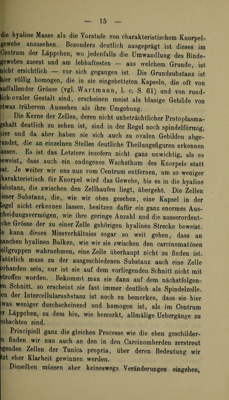 die hyaline Masse als die Vorstufe von charakteristischem Knorpel¬ gewebe anzusehen. Besonders deutlich ausgeprägt ist dieses im Centrum der Läppchen, wo jedenfalls die Umwandlung des Binde¬ gewebes zuerst und am lebhaftesten — aus welchem Grunde, ist nicht ersichtlich vor sich gegangen ist. Die Grundsubstanz ist hier völlig homogen, die in sie eingebetteten Kapseln, die oft von auffallender Grösse (vgl. Wart mann, 1. c. S. 61) und von rund¬ lich-ovaler Gestalt sind, erscheinen meist als blasige Gebilde von *twas trüberem Aussehen als ihre Umgebung. Die Kerne der Zellen, deren nicht unbeträchtlicher Protoplasma- Gehalt deutlich zu sehen ist, sind in der Regel noch spindelförmig, lier und da aber haben sie sich auch zu ovalen Gebilden abge- undet, die an einzelnen Stellen deutliche Theilungsfiguren erkennen assen. Es ist das Letztere insofern nicht ganz unwichtig, als es »eweist, dass auch ein endogenes Wachsthum des Knorpels statt iat. Je weiter wir uns nun vom Centrum entfernen, um so weniger harakteristisch für Knorpel wird das Gewebe, bis es in die hyaline Substanz, die zwischen den Zellhaufen liegt, übergeht. Die Zellen ieser Substanz, die, wie wir oben gesehen, eine Kapsel in der iegel nicht erkennen lassen, besitzen dafür ein ganz enormes Aus- ßheidungsvermögen, wie ihre geringe Anzahl und die ausserordent- che Grösse der zu einer Zelle gehörigen hyalinen Strecke beweist. 's kann dieses Missverhältniss sogar so weit gehen, dass an lanchen hyalinen Balken, wie wir sie zwischen den carcinomatösen ellgruppen wahrnehmen, eine Zelle überhaupt nicht zu finden ist. Natürlich muss zu der ausgeschiedenen Substanz auch eine Zelle orhanden sein, nur ist sie auf dem vorliegenden Schnitt nicht mit etroffen worden. Bekommt man sie dann auf dem nächstfolgen- 3n Schnitt, so erscheint sie fast immer deutlich als Spindelzelle, on der Intercellularsubstanz ist noch zu bemerken, dass sie hier was weniger durchscheinend und homogen ist, als im Centrum 'r Läppchen, zu dem hin, wie bemerkt, allmälige Uebergänge zu )obachten sind. Principiell ganz die gleichen Processe wie die eben geschilder- n finden wir nun auch an den in den Carcinomherden zerstreut Jgenden Zellen der Tunica propria, über deren Bedeutung wir tzt eher Klarheit gewinnen werden. Dieselben müssen aber keineswegs Veränderungen eingehen,