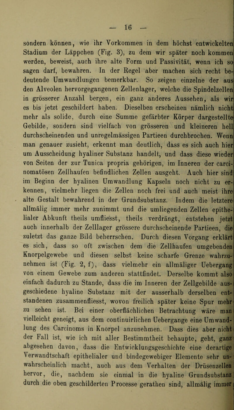 sondern können, wie ihr Vorkommen in dem höchst entwickeltem Stadium der Läppchen (Fig. 3), zu dem wir später noch kommen werden, beweist, auch ihre alte Form und Passivität, wenn ich so sagen darf, bewahren. In der Regel aber machen sich recht be¬ deutende Umwandlungen bemerkbar. So zeigen einzelne der aus den Alveolen hervorgegangenen Zellenlager, welche die Spindelzellen in grösserer Anzahl bergen, ein ganz anderes Aussehen, als wir es bis jetzt geschildert haben. Dieselben erscheinen nämlich nicht mehr als solide, durch eine Summe gefärbter Körper dargestellte Gebilde, sondern sind vielfach von grösseren und kleineren hell durchscheinenden und unregelmässigen Partieen durchbrochen. Wenn man genauer zusieht, erkennt man deutlich, dass es sich auch hier um Ausscheidung hyaliner Substanz handelt, und dass diese wieder von Seiten der zur Tunica propria gehörigen, im Inneren der carci- nomatösen Zellhaufen befindlichen Zellen ausgeht. Auch hier sind im Beginn der hyalinen Umwandlung Kapseln noch nicht zu er¬ kennen, vielmehr liegen die Zellen noch frei und auch meist ihre alte Gestalt bewahrend in der Grundsubstanz. Indem die letztere allmälig immer mehr zunimmt und die umliegenden Zellen epithe¬ lialer Abkunft theils umflie'sst, theils verdrängt, entstehen jetzt auch innerhalb der Zelllager grössere durchscheinende Partieen, die zuletzt das ganze Bild beherrschen. Durch diesen Vorgang erklärt es sich, dass so oft zwischen dem die Zellhaufen umgebenden Knorpelgewebe und diesen selbst keine scharfe Grenze wahrzu¬ nehmen ist (Fig. 2, f), dass vielmehr ein allmäliger Uebergang von einem Gewebe zum anderen stattfindet. Derselbe kommt also einfach dadurch zu Stande, dass die im Inneren der Zellgebilde aus¬ geschiedene hyaline Substanz mit der ausserhalb derselben ent¬ standenen zusammenfliesst, wovon freilich später keine Spur mehr zu sehen ist. Bei einer oberflächlichen Betrachtung wäre man vielleicht geneigt, aus dem continuirlichen Uebergange eine Umwand¬ lung des Carcinoms in Knorpel anzunehmen. Dass dies aber nicht der Fall ist, wie ich mit aller Bestimmtheit behaupte, geht, ganz abgesehen davon, dass die Entwicklungsgeschichte eine derartige Verwandtschaft epithelialer und bindegewebiger Elemente sehr un¬ wahrscheinlich macht, auch aus dem Verhalten der Drüsenzellen hervor, die, nachdem sie einmal in die hyaline Grundsubstanz durch die oben geschilderten Processe gerathen sind, allmälig immer