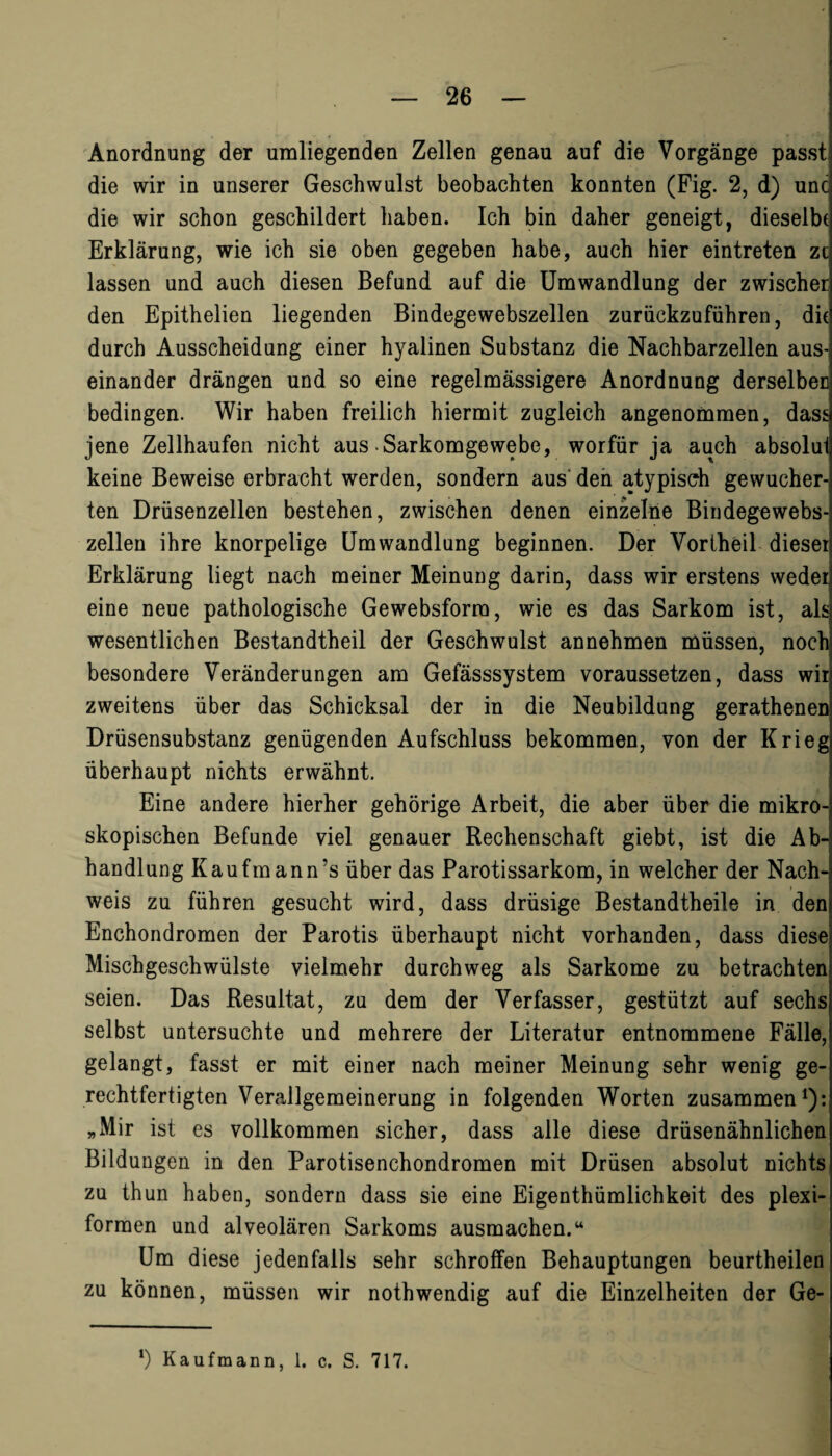 Anordnung der umliegenden Zellen genau auf die Vorgänge passt die wir in unserer Geschwulst beobachten konnten (Fig. 2, d) unc die wir schon geschildert haben. Ich bin daher geneigt, dieselbe Erklärung, wie ich sie oben gegeben habe, auch hier eintreten zi lassen und auch diesen Befund auf die Umwandlung der zwischer den Epithelien liegenden Bindegewebszellen zurückzuführen, die durch Ausscheidung einer hyalinen Substanz die Nachbarzellen aus¬ einander drängen und so eine regelmässigere Anordnung derselben bedingen. Wir haben freilich hiermit zugleich angenommen, dass jene Zellhaufen nicht aus .Sarkomgewebe, worfür ja auch absolui keine Beweise erbracht werden, sondern aus den atypisch gewucher¬ ten Drüsenzellen bestehen, zwischen denen einzelne Biudegewebs- zellen ihre knorpelige Umwandlung beginnen. Der Voriheil dieseil Erklärung liegt nach meiner Meinung darin, dass wir erstens weder eine neue pathologische Gewebsforra, wie es das Sarkom ist, als wesentlichen Bestandtheil der Geschwulst annehmen müssen, noch besondere Veränderungen am Gefässsystem voraussetzen, dass wir zweitens über das Schicksal der in die Neubildung gerathenen Drüsensubstanz genügenden Aufschluss bekommen, von der Krieg überhaupt nichts erwähnt. Eine andere hierher gehörige Arbeit, die aber über die mikro¬ skopischen Befunde viel genauer Rechenschaft giebt, ist die Ab¬ handlung Kaufmanns über das Parotissarkom, in welcher der Nach¬ weis zu führen gesucht wird, dass drüsige Bestandtheile in den Enchondromen der Parotis überhaupt nicht vorhanden, dass diese Mischgeschwülste vielmehr durchweg als Sarkome zu betrachten seien. Das Resultat, zu dem der Verfasser, gestützt auf sechs selbst untersuchte und mehrere der Literatur entnommene Fälle, gelangt, fasst er mit einer nach meiner Meinung sehr wenig ge¬ rechtfertigten Verallgemeinerung in folgenden Worten zusammen1): „Mir ist es vollkommen sicher, dass alle diese drüsenähnlichen Bildungen in den Parotisenchondromen mit Drüsen absolut nichts zu thun haben, sondern dass sie eine Eigenthümlichkeit des plexi¬ formen und alveolären Sarkoms ausmachen.“ Um diese jedenfalls sehr schroffen Behauptungen beurtheilen zu können, müssen wir nothwendig auf die Einzelheiten der Ge-