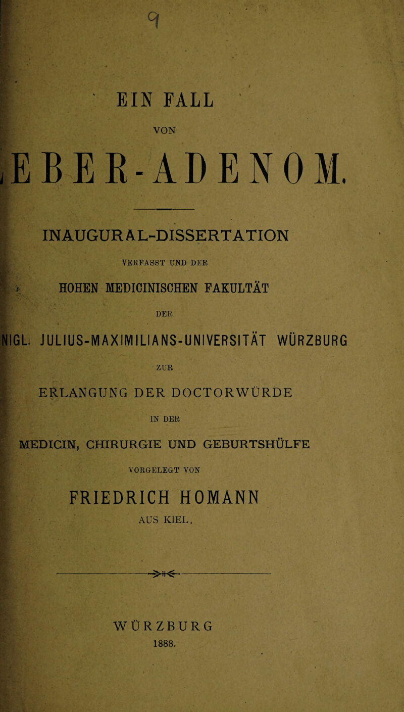 9 f EIN FALL VON 1b INAUGUR AL-DISSERTATION VERFASST UND DER ^ r HOHEN MEDICINISCHEN FAKULTÄT DER NIGL J U LI US-M AX IM I LI ANS-UNIVERSITÄT WÜRZBURG ZUR I ERLANGUNG DER DOCTORWÜRDE IN DER MEDICIN, CHIRURGIE UND GEBURTSHÜLFE VORGELEGT VON FRIEDRICH HOMANN AUS KIEL. WÜRZBURG EB-ADENOM. 1888.