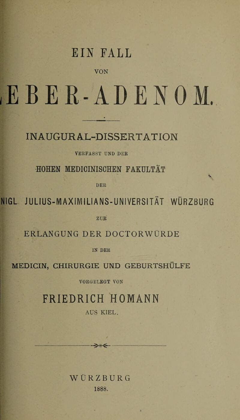 EIN FALL VON EBER-ADENOM. INAUGURAL-DISSERTATION VERFASST UND DER HOHEN MEDICINISCHEN FAKULTÄT A, DER NIGL. JULIUS-MAXIMILIANS-UNIVERSITÄT WÜRZBURG ZUR ERLANGUNG DER DOCTORWÜRDE IN DER MEDICIN, CHIRURGIE UND GEBURTSHÜLFE VORGELEGT VON FRIEDRICH HOMANN AUS KIEL. WÜRZBURG 1888.