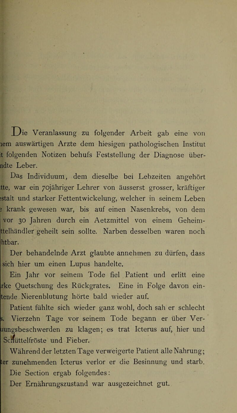 Die Veranlassung zu folgender Arbeit gab eine von lern auswärtigen Arzte dem hiesigen pathologischen Institut it folgenden Notizen behufs Feststellung der Diagnose über- ndte Leber. Das Individuum, dem dieselbe bei Lebzeiten angehört .tte, war ein 7qjähriger Lehrer von äusserst grosser, kräftiger ;stalt und starker Fettentwickelung, welcher in seinem Leben i krank gewesen war, bis auf einen Nasenkrebs, von dem vor 30 Jahren durch ein Aetzmittel von einem Geheim- ttelhändler geheilt sein sollte. Narben desselben waren noch htbar. Der behandelnde Arzt glaubte annehmen zu dürfen, dass sich hier um einen Lupus handelte. Ein Jahr vor seinem Tode fiel Patient und erlitt eine rke Quetschung des Rückgrates. Eine in Folge davon ern¬ tende Nierenblutung hörte bald wieder auf. Patient fühlte sich wieder ganz wohl, doch sah er schlecht Vierzehn Tage vor seinem Tode begann er über Ver- uungsbeschwerden zu klagen; es trat Icterus auf, hier und Schüttelfröste und Fieber. Während der letzten Tage verweigerte Patient alle Nahrung; er zunehmenden Icterus verlor er die Besinnung und starb. Die Section ergab folgendes: Der Ernährungszustand war ausgezeichnet gut.