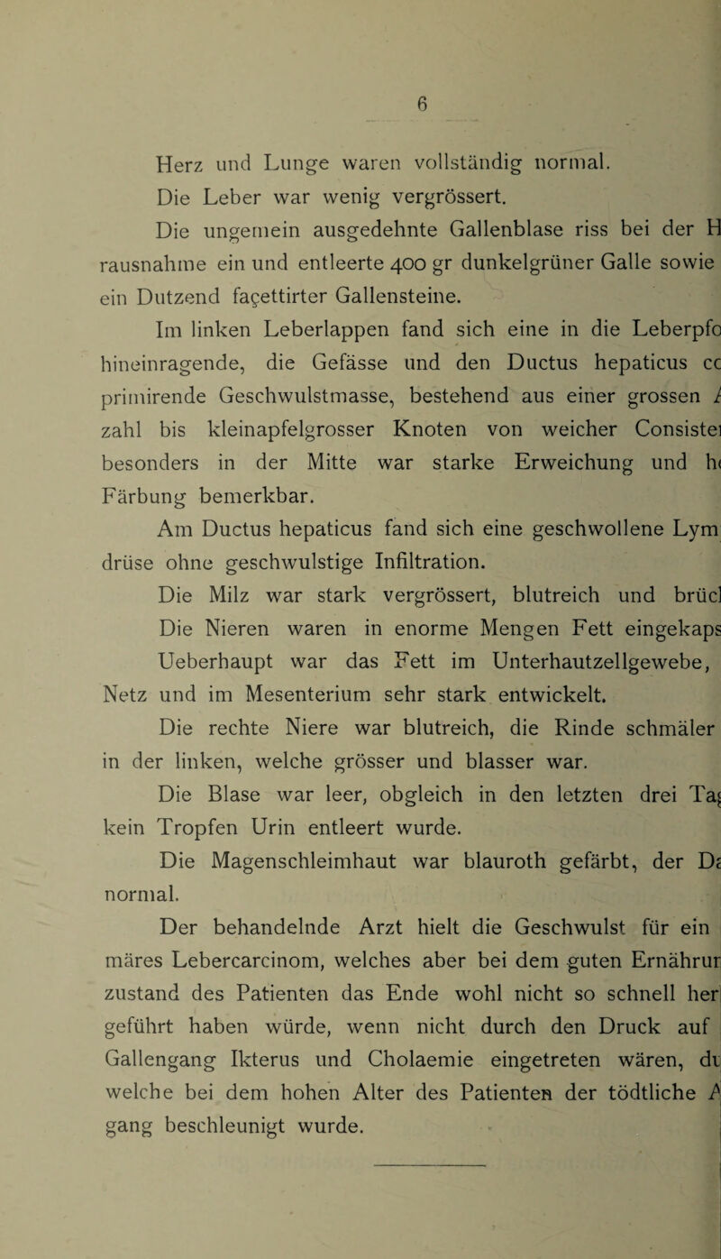 Herz und Lunge waren vollständig normal. Die Leber war wenig vergrössert. Die ungernein ausgedehnte Gallenblase riss bei der H rausnahme ein und entleerte 400 gr dunkelgrüner Galle sowie ein Dutzend fagettirter Gallensteine. Im linken Leberlappen fand sich eine in die Leberpfo hineinragende, die Gefässe und den Ductus hepaticus cc priinirende Geschwulstmasse, bestehend aus einer grossen 1 zahl bis kleinapfelgrosser Knoten von weicher Consistei besonders in der Mitte war starke Erweichung und h< Färbung bemerkbar. Am Ductus hepaticus fand sich eine geschwollene Lym drüse ohne geschwulstige Infiltration. Die Milz war stark vergrössert, blutreich und brücl Die Nieren waren in enorme Mengen Fett eingekaps Ueberhaupt war das Fett im Unterhautzellgewebe, Netz und im Mesenterium sehr stark entwickelt. Die rechte Niere war blutreich, die Rinde schmäler in der linken, welche grösser und blasser war. Die Blase war leer, obgleich in den letzten drei Ta^ kein Tropfen Urin entleert wurde. Die Magenschleimhaut war blauroth gefärbt, der De normal. Der behandelnde Arzt hielt die Geschwulst für ein märes Lebercarcinom, welches aber bei dem guten Ernährur zustand des Patienten das Ende wohl nicht so schnell her geführt haben würde, wenn nicht durch den Druck auf Gallengang Ikterus und Cholaemie eingetreten wären, di welche bei dem hohen Alter des Patienten der tödtliche gang beschleunigt wurde.