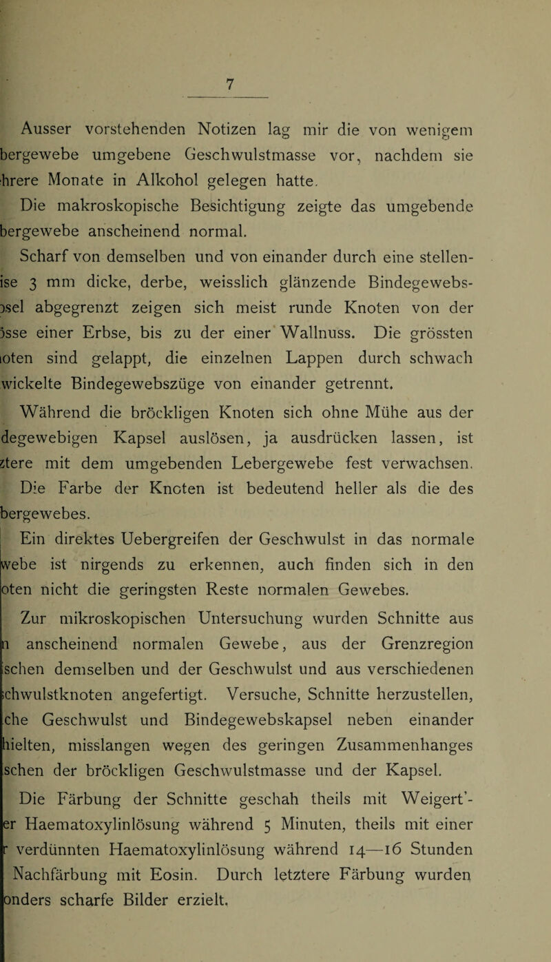 Ausser vorstehenden Notizen lag mir die von wenigem bergewebe umgebene Geschwulstmasse vor, nachdem sie hrere Monate in Alkohol gelegen hatte. Die makroskopische Besichtigung zeigte das umgebende bergewebe anscheinend normal. Scharf von demselben und von einander durch eine stellen¬ de 3 mm dicke, derbe, weisslich glänzende Bindegewebs- Dsel abgegrenzt zeigen sich meist runde Knoten von der 3sse einer Erbse, bis zu der einer Wallnuss. Die grössten loten sind gelappt, die einzelnen Lappen durch schwach wickelte Bindegewebszüge von einander getrennt. Während die bröckligen Knoten sich ohne Mühe aus der degewebigen Kapsel auslösen, ja ausdrücken lassen, ist stere mit dem umgebenden Lebergewebe fest verwachsen. Die Larbe der Knoten ist bedeutend heller als die des bergewebes. Ein direktes Uebergreifen der Geschwulst in das normale webe ist nirgends zu erkennen, auch finden sich in den oten nicht die geringsten Reste normalen Gewebes. Zur mikroskopischen Untersuchung wurden Schnitte aus n anscheinend normalen Gewebe, aus der Grenzregion sehen demselben und der Geschwulst und aus verschiedenen ichwulstknoten angefertigt. Versuche, Schnitte herzustellen, che Geschwulst und Bindegewebskapsel neben einander hielten, misslangen wegen des geringen Zusammenhanges sehen der bröckligen Geschwulstmasse und der Kapsel. Die Eärbung der Schnitte geschah theils mit Weigert’- er Haematoxylinlösung während 5 Minuten, theils mit einer r verdünnten Haematoxylinlösung während 14—16 Stunden Nachfärbung mit Eosin. Durch letztere Färbung wurden onders scharfe Bilder erzielt.