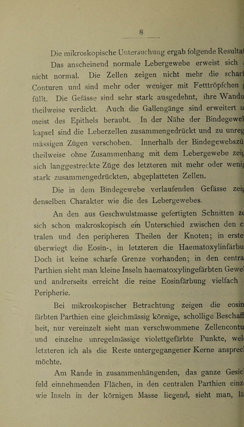 Die mikroskopische Untersuchung ergab folgende Resultat Das anscheinend normale Lebergewebe erweist sich ; nicht normal. Die Zellen zeigen nicht mehr die schari Conturen und sind mehr oder weniger mit Fetttröpfchen < füllt. Die Gefässe sind sehr stark ausgedehnt, ihre Wandu theilweise verdickt. Auch die Gallengänge sind erweitert u meist des Epithels beraubt. In der Nähe der Bindegewel kapsel sind die Leberzellen zusammengedrückt und zu unreg massigen Zügen verschoben. Innerhalb der Bindegewebszü theilweise ohne Zusammenhang mit dem Lebergewebe zei^ sich langgestreckte Züge des letzteren mit mehr oder weni^ stark zusammengedrückten, abgeplatteten Zellen. Die in dem Bindegewebe verlaufenden Gefässe zei^ denselben Charakter wie die des Lebergewebes. An den aus Geschwulstmasse gefertigten Schnitten ze sich schon makroskopisch ein Unterschied zwischen den c tralen und den peripheren Theilen der Knoten; in erste: überwiegt die Eosin-, in letzteren die Haematoxylinfärbu Doch ist keine scharfe Grenze vorhanden; in den centra Parthien sieht man kleine Inseln haematoxylingefärbten Gewel und andrerseits erreicht die reine Eosinfärbung vielfach Peripherie. Bei mikroskopischer Betrachtung zeigen die eosin färbten Parthien eine gleichmässig körnige, schollige Beschaff heit, nur vereinzelt sieht man verschwommene Zellencontu und einzelne unregelmässige violettgefärbte Punkte, wel< letzteren ich als die Reste untergegangener Kerne ansprecl möchte. Am Rande in zusammenhängenden, das ganze Gesicl feld einnehmenden Flächen, in den centralen Parthien einzi wie Inseln in der körnigen Masse liegend, sieht man, lä