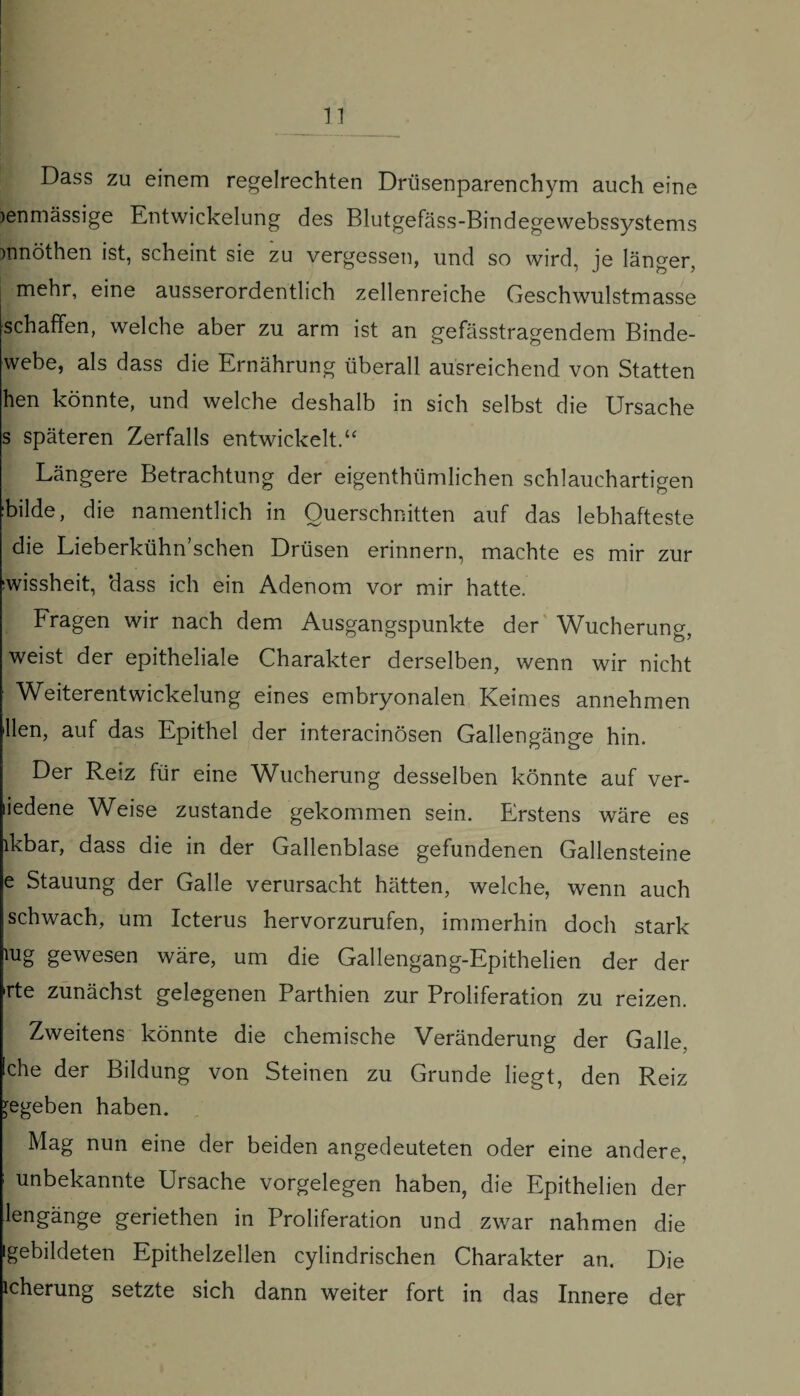 Dass zu einem regelrechten Drüsenparenchym auch eine jenmässige Entwickelung des Blutgefäss-Bindegewebssystems )nnöthen ist, scheint sie zu vergessen, und so wird, je länger, mehr, eine ausserordentlich zellenreiche Geschwulstmasse schaffen, welche aber zu arm ist an gefässtragendem Binde¬ webe, als dass die Ernährung überall ausreichend von Statten hen könnte, und welche deshalb in sich selbst die Ursache s späteren Zerfalls entwickelt.“ Längere Betrachtung der eigenthümlichen schlauchartigen 'bilde, die namentlich in Querschnitten auf das lebhafteste die Lieberkühn’schen Drüsen erinnern, machte es mir zur :wissheit, ‘dass ich ein Adenom vor mir hatte. Fragen wir nach dem Ausgangspunkte der Wucherung, weist der epitheliale Charakter derselben, wenn wir nicht Weiterentwickelung eines embryonalen Keimes annehmen Hen, auf das Epithel der interacinösen Gallengänge hin. Der Reiz für eine Wucherung desselben könnte auf ver- liedene Weise zustande gekommen sein. Erstens wäre es lkbar, dass die in der Gallenblase gefundenen Gallensteine e Stauung der Galle verursacht hätten, welche, wenn auch schwach, um Icterus hervorzurufen, immerhin doch stark iug gewesen wäre, um die Gallengang-Epithelien der der rte zunächst gelegenen Parthien zur Proliferation zu reizen. Zweitens könnte die chemische Veränderung der Galle, Iche der Bildung von Steinen zu Grunde liegt, den Reiz gegeben haben. Mag nun eine der beiden angedeuteten oder eine andere, unbekannte Ursache Vorgelegen haben, die Epithelien der lengänge geriethen in Proliferation und zwar nahmen die gebildeten Epithelzellen cylindrischen Charakter an. Die icherung setzte sich dann weiter fort in das Innere der