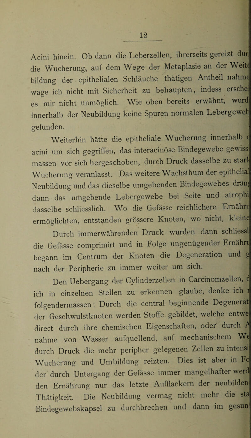 12_ Acini hinein. Ob dann die Leberzellen, ihrerseits gereizt dur die Wucherung, auf dem Wege der Metaplasie an der Weite bildung der epithelialen Schläuche thätigen Antheil nähme wage ich nicht mit Sicherheit zu behaupten, indess ersehe: es mir nicht unmöglich. Wie oben bereits erwähnt, wurd innerhalb der Neubildung keine Spuren normalen Lebergewet gefunden. Weiterhin hätte die epitheliale Wucherung innerhalb c acini um sich gegriffen, das interacinöse Bindegewebe gewiss massen vor sich hergeschoben, durch Druck dasselbe zu starl Wucherung veranlasst. Das weitere Wachsthum der epithelia. Neubildung und das dieselbe umgebenden Bindegewebes drän; dann das umgebende Lebergewebe bei Seite und atrophi dasselbe schliesslich. Wo die Gefässe reichlichere Ernährt ermöglichten, entstanden grössere Knoten, wo nicht, kleine Durch immerwährenden Druck wurden dann schliessl die Gefässe comprimirt und in böige ungenügender Ernähn begann im Centrum der Knoten die Degeneration und g nach der Peripherie zu immer weiter um sich. Den Uebergang der Cylinderzellen in Carcinomzellen, c ich in einzelnen Stellen zu erkennen glaube, denke ich i folgendermassen: Durch die central beginnende Degenerat der Geschwulstknoten werden Stoffe gebildet, welche entwe direct durch ihre chemischen Eigenschaften, oder durch £ nähme von Wasser aufquellend, auf mechanischem We durch Druck die mehr peripher gelegenen Zellen zu intensi Wucherung und Umbildung reizten. Dies ist aber in Fc der durch Untergang der Gefässe immer mangelhafter werd den Ernährung nur das letzte Aufflackern der neubilden' Thätigkeit. Die Neubildung vermag nicht mehr die sta Bindegewebskapsel zu durchbrechen und dann im gesun1